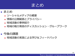 TOKYO JOHO UNIVERSITYTOKYO UNIVERSITY OF INFORMATION SCIENCES
まとめ
 まとめ
 ソーシャルメディアの概要
 情報の公開範囲とプライバシー
 地域活動の事例紹介
 地域の魅力発信のディスカッション・グループワーク
 今後の課題
 地域活動の実践による学び＆フィードバック
44
 