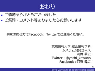 TOKYO JOHO UNIVERSITYTOKYO UNIVERSITY OF INFORMATION SCIENCES
おわり
 ご清聴ありがとうございました
 ご質問・コメント等ありましたらお願いします
45
東京情報大学 総合情報学科
システム開発コース
河野 義広
Twitter：@yoshi_kawano
Facebook：河野 義広
興味のある方はFacebook、Twitterでご連絡ください。
 