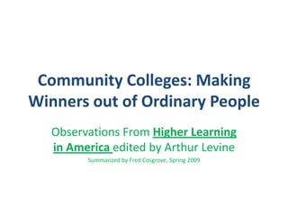 Community Colleges: Making Winners out of Ordinary People Observations From Higher Learning in America edited by Arthur Levine Summarized by Fred Cosgrove, Spring 2009 