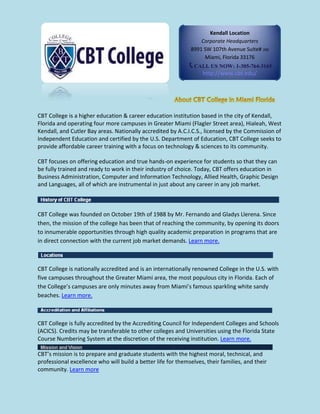 CBT College is a higher education & career education institution based in the city of Kendall,
Florida and operating four more campuses in Greater Miami (Flagler Street area), Hialeah, West
Kendall, and Cutler Bay areas. Nationally accredited by A.C.I.C.S., licensed by the Commission of
Independent Education and certified by the U.S. Department of Education, CBT College seeks to
provide affordable career training with a focus on technology & sciences to its community.
CBT focuses on offering education and true hands-on experience for students so that they can
be fully trained and ready to work in their industry of choice. Today, CBT offers education in
Business Administration, Computer and Information Technology, Allied Health, Graphic Design
and Languages, all of which are instrumental in just about any career in any job market.
CBT College was founded on October 19th of 1988 by Mr. Fernando and Gladys Llerena. Since
then, the mission of the college has been that of reaching the community, by opening its doors
to innumerable opportunities through high quality academic preparation in programs that are
in direct connection with the current job market demands. Learn more.
CBT College is nationally accredited and is an internationally renowned College in the U.S. with
five campuses throughout the Greater Miami area, the most populous city in Florida. Each of
the College’s campuses are only minutes away from Miami’s famous sparkling white sandy
beaches. Learn more.
CBT College is fully accredited by the Accrediting Council for Independent Colleges and Schools
(ACICS). Credits may be transferable to other colleges and Universities using the Florida State
Course Numbering System at the discretion of the receiving institution. Learn more.
CBT’s mission is to prepare and graduate students with the highest moral, technical, and
professional excellence who will build a better life for themselves, their families, and their
community. Learn more
Kendall Location
Corporate Headquarters
8991 SW 107th Avenue Suite# 200
Miami, Florida 33176
CALL US NOW: 1-305-764-3165
http://www.cbt.edu/
 