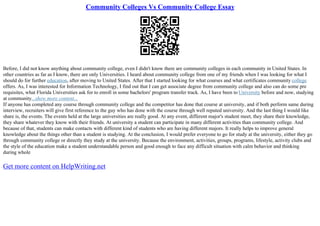 Community Colleges Vs Community College Essay
Before, I did not know anything about community college, even I didn't know there are community colleges in each community in United States. In
other countries as far as I know, there are only Universities. I heard about community college from one of my friends when I was looking for what I
should do for further education, after moving to United States. After that I started looking for what courses and what certificates community college
offers. As, I was interested for Information Technology, I find out that I can get associate degree from community college and also can do some pre
requisites, what Florida Universities ask for to enroll in some bachelors' program transfer track. As, I have been to University before and now, studying
at community...show more content...
If anyone has completed any course through community college and the competitor has done that course at university, and if both perform same during
interview, recruiters will give first reference to the guy who has done with the course through well reputed university. And the last thing I would like
share is, the events. The events held at the large universities are really good. At any event, different major's student meet, they share their knowledge,
they share whatever they know with their friends. At university a student can participate in many different activities than community college. And
because of that, students can make contacts with different kind of students who are having different majors. It really helps to improve general
knowledge about the things other than a student is studying. At the conclusion, I would prefer everyone to go for study at the university, either they go
through community college or directly they study at the university. Because the environment, activities, groups, programs, lifestyle, activity clubs and
the style of the education make a student understandable person and good enough to face any difficult situation with calm behavior and thinking
during whole
Get more content on HelpWriting.net
 