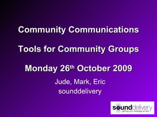 Community Communications Tools for Community Groups Monday 26 th  October 2009 Jude, Mark, Eric sounddelivery 
