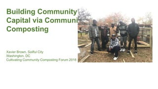 Building Community
Capital via Community
Composting
Xavier Brown, Soilful City
Washington, DC
Cultivating Community Composting Forum 2018
 
