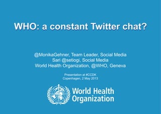 WHO: a constant Twitter chat? | May 3, 20131 |
WHO: a constant Twitter chat?
@MonikaGehner, Team Leader, Social Media
Sari @setiogi, Social Media
World Health Organization, @WHO, Geneva
Presentation at #CCDK
Copenhagen, 2 May 2013
 