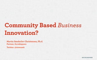 Community Based Business
Innovation?
Martin Sønderlev Christensen, Ph.d.
Partner, Socialsquare
Twitter: @nowuseit
 