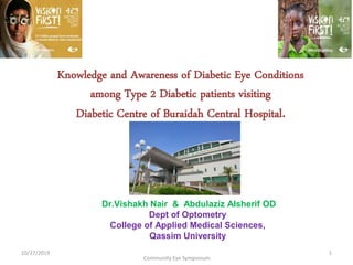 Knowledge and Awareness of Diabetic Eye Conditions
among Type 2 Diabetic patients visiting
Diabetic Centre of Buraidah Central Hospital.
Dr.Vishakh Nair & Abdulaziz Alsherif OD
Dept of Optometry
College of Applied Medical Sciences,
Qassim University
Community Eye Symposium
10/27/2019 1
 