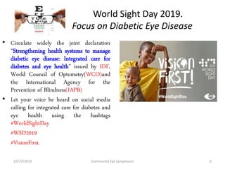 World Sight Day 2019.
Focus on Diabetic Eye Disease
• Circulate widely the joint declaration
“Strengthening health systems to manage
diabetic eye disease: Integrated care for
diabetes and eye health” issued by IDF,
World Council of Optometry(WCO)and
the International Agency for the
Prevention of Blindness(IAPB)
• Let your voice be heard on social media
calling for integrated care for diabetes and
eye health using the hashtags
#WorldSightDay
#WSD2019
#VisionFirst.
10/27/2019 Community Eye Symposium 2
 