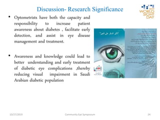 Discussion- Research Significance
• Optometrists have both the capacity and
responsibility to increase patient
awareness about diabetes , facilitate early
detection, and assist in eye disease
management and treatment.
• Awareness and knowledge could lead to
better understanding and early treatment
of diabetic eye complications ,thereby
reducing visual impairment in Saudi
Arabian diabetic population
Community Eye Symposium10/27/2019 24
 