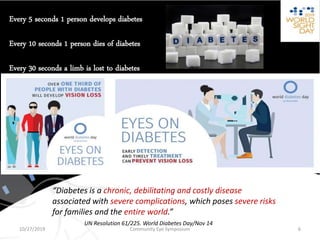 “Diabetes is a chronic, debilitating and costly disease
associated with severe complications, which poses severe risks
for families and the entire world.”
UN Resolution 61/225. World Diabetes Day/Nov 14
Every 5 seconds 1 person develops diabetes
Every 10 seconds 1 person dies of diabetes
Every 30 seconds a limb is lost to diabetes
Community Eye Symposium10/27/2019 6
 