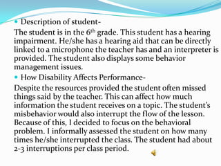  Description of student-
The student is in the 6th grade. This student has a hearing
impairment. He/she has a hearing aid that can be directly
linked to a microphone the teacher has and an interpreter is
provided. The student also displays some behavior
management issues.
 How Disability Affects Performance-
Despite the resources provided the student often missed
things said by the teacher. This can affect how much
information the student receives on a topic. The student’s
misbehavior would also interrupt the flow of the lesson.
Because of this, I decided to focus on the behavioral
problem. I informally assessed the student on how many
times he/she interrupted the class. The student had about
2-3 interruptions per class period.
 