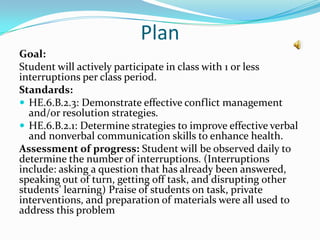 Plan
Goal:
Student will actively participate in class with 1 or less
interruptions per class period.
Standards:
 HE.6.B.2.3: Demonstrate effective conflict management
  and/or resolution strategies.
 HE.6.B.2.1: Determine strategies to improve effective verbal
  and nonverbal communication skills to enhance health.
Assessment of progress: Student will be observed daily to
determine the number of interruptions. (Interruptions
include: asking a question that has already been answered,
speaking out of turn, getting off task, and disrupting other
students’ learning) Praise of students on task, private
interventions, and preparation of materials were all used to
address this problem
 
