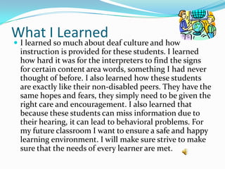 What I Learned
 I learned so much about deaf culture and how
 instruction is provided for these students. I learned
 how hard it was for the interpreters to find the signs
 for certain content area words, something I had never
 thought of before. I also learned how these students
 are exactly like their non-disabled peers. They have the
 same hopes and fears, they simply need to be given the
 right care and encouragement. I also learned that
 because these students can miss information due to
 their hearing, it can lead to behavioral problems. For
 my future classroom I want to ensure a safe and happy
 learning environment. I will make sure strive to make
 sure that the needs of every learner are met.
 