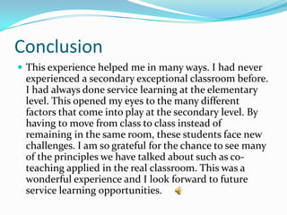 Conclusion
 This experience helped me in many ways. I had never
 experienced a secondary exceptional classroom before.
 I had always done service learning at the elementary
 level. This opened my eyes to the many different
 factors that come into play at the secondary level. By
 having to move from class to class instead of
 remaining in the same room, these students face new
 challenges. I am so grateful for the chance to see many
 of the principles we have talked about such as co-
 teaching applied in the real classroom. This was a
 wonderful experience and I look forward to future
 service learning opportunities.
 