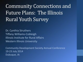 Community Connections and 
Future Plans: The Illinois 
Rural Youth Survey 
Dr. Cynthia Struthers 
Tiffany Williams-Cobleigh 
Illinois Institute for Rural Affairs 
Western Illinois University 
Community Development Society Annual Conference 
19-23 July 2014 
Dubuque, IA 
 
