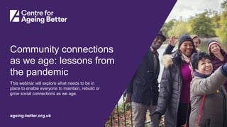 Centre for Ageing Better
ageing-better.org.uk
Community connections
as we age: lessons from
the pandemic
This webinar will explore what needs to be in
place to enable everyone to maintain, rebuild or
grow social connections as we age.
 