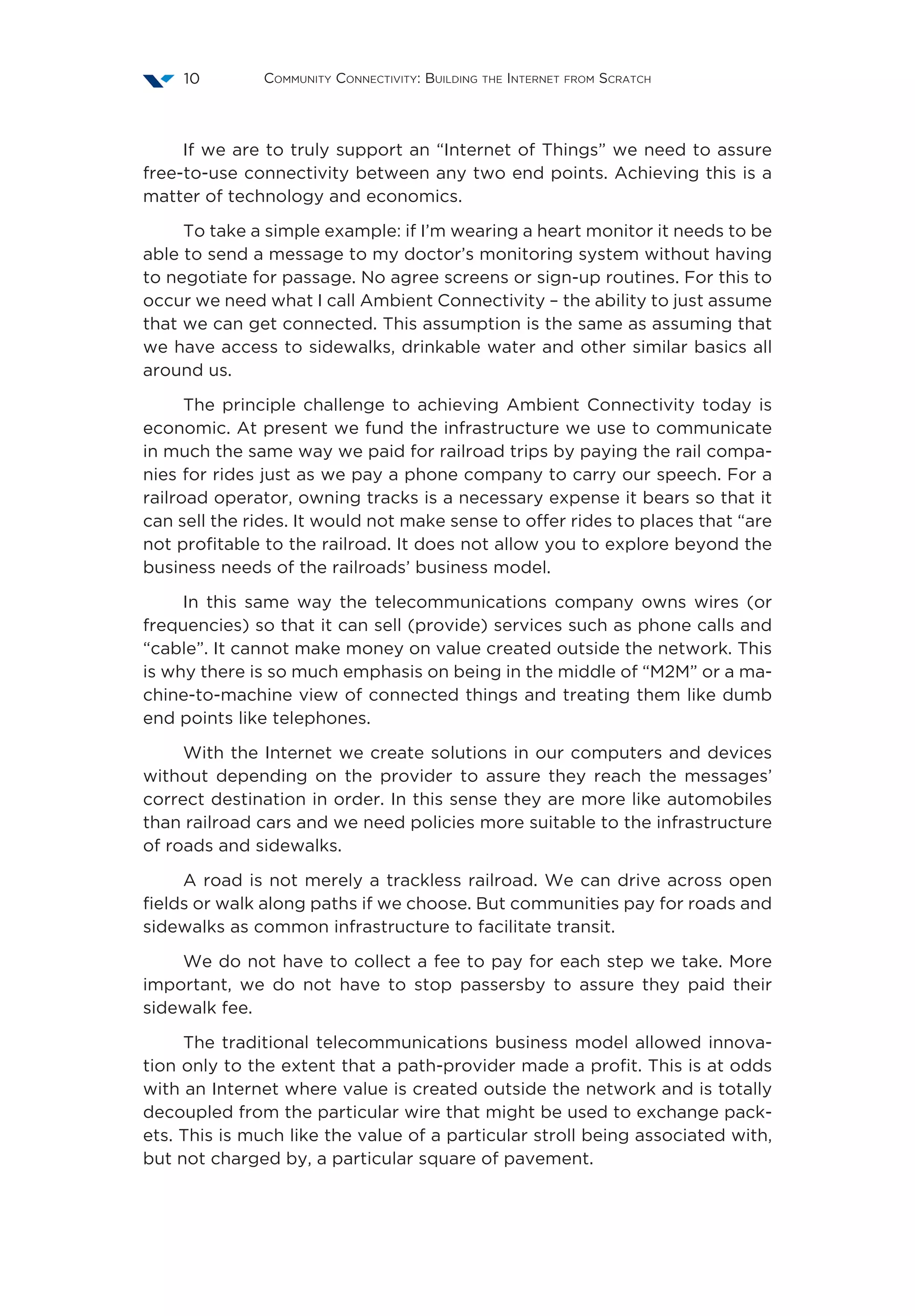 Community Connectivity: Building the Internet from Scratch10
If we are to truly support an “Internet of Things” we need to assure
free-to-use connectivity between any two end points. Achieving this is a
matter of technology and economics.
To take a simple example: if I’m wearing a heart monitor it needs to be
able to send a message to my doctor’s monitoring system without having
to negotiate for passage. No agree screens or sign-up routines. For this to
occur we need what I call Ambient Connectivity – the ability to just assume
that we can get connected. This assumption is the same as assuming that
we have access to sidewalks, drinkable water and other similar basics all
around us.
The principle challenge to achieving Ambient Connectivity today is
economic. At present we fund the infrastructure we use to communicate
in much the same way we paid for railroad trips by paying the rail compa-
nies for rides just as we pay a phone company to carry our speech. For a
railroad operator, owning tracks is a necessary expense it bears so that it
can sell the rides. It would not make sense to offer rides to places that “are
not profitable to the railroad. It does not allow you to explore beyond the
business needs of the railroads’ business model.
In this same way the telecommunications company owns wires (or
frequencies) so that it can sell (provide) services such as phone calls and
“cable”. It cannot make money on value created outside the network. This
is why there is so much emphasis on being in the middle of “M2M” or a ma-
chine-to-machine view of connected things and treating them like dumb
end points like telephones.
With the Internet we create solutions in our computers and devices
without depending on the provider to assure they reach the messages’
correct destination in order. In this sense they are more like automobiles
than railroad cars and we need policies more suitable to the infrastructure
of roads and sidewalks.
A road is not merely a trackless railroad. We can drive across open
fields or walk along paths if we choose. But communities pay for roads and
sidewalks as common infrastructure to facilitate transit.
We do not have to collect a fee to pay for each step we take. More
important, we do not have to stop passersby to assure they paid their
sidewalk fee.
The traditional telecommunications business model allowed innova-
tion only to the extent that a path-provider made a profit. This is at odds
with an Internet where value is created outside the network and is totally
decoupled from the particular wire that might be used to exchange pack-
ets. This is much like the value of a particular stroll being associated with,
but not charged by, a particular square of pavement.
 