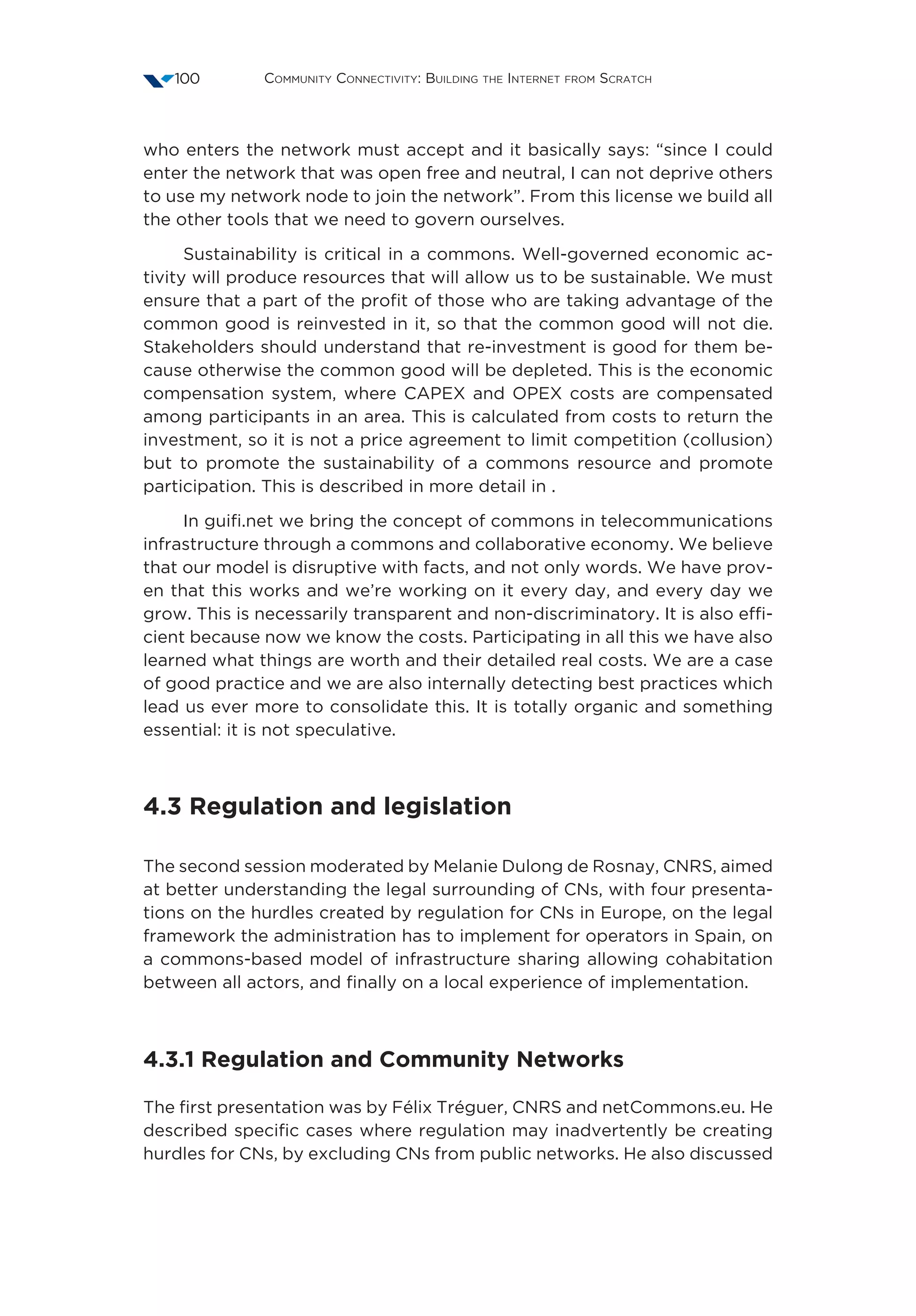 Community Connectivity: Building the Internet from Scratch100
who enters the network must accept and it basically says: “since I could
enter the network that was open free and neutral, I can not deprive others
to use my network node to join the network”. From this license we build all
the other tools that we need to govern ourselves.
Sustainability is critical in a commons. Well-governed economic ac-
tivity will produce resources that will allow us to be sustainable. We must
ensure that a part of the profit of those who are taking advantage of the
common good is reinvested in it, so that the common good will not die.
Stakeholders should understand that re-investment is good for them be-
cause otherwise the common good will be depleted. This is the economic
compensation system, where CAPEX and OPEX costs are compensated
among participants in an area. This is calculated from costs to return the
investment, so it is not a price agreement to limit competition (collusion)
but to promote the sustainability of a commons resource and promote
participation. This is described in more detail in .
In guifi.net we bring the concept of commons in telecommunications
infrastructure through a commons and collaborative economy. We believe
that our model is disruptive with facts, and not only words. We have prov-
en that this works and we’re working on it every day, and every day we
grow. This is necessarily transparent and non-discriminatory. It is also effi-
cient because now we know the costs. Participating in all this we have also
learned what things are worth and their detailed real costs. We are a case
of good practice and we are also internally detecting best practices which
lead us ever more to consolidate this. It is totally organic and something
essential: it is not speculative.
4.3 Regulation and legislation
The second session moderated by Melanie Dulong de Rosnay, CNRS, aimed
at better understanding the legal surrounding of CNs, with four presenta-
tions on the hurdles created by regulation for CNs in Europe, on the legal
framework the administration has to implement for operators in Spain, on
a commons-based model of infrastructure sharing allowing cohabitation
between all actors, and finally on a local experience of implementation.
4.3.1 Regulation and Community Networks
The first presentation was by Félix Tréguer, CNRS and netCommons.eu. He
described specific cases where regulation may inadvertently be creating
hurdles for CNs, by excluding CNs from public networks. He also discussed
 