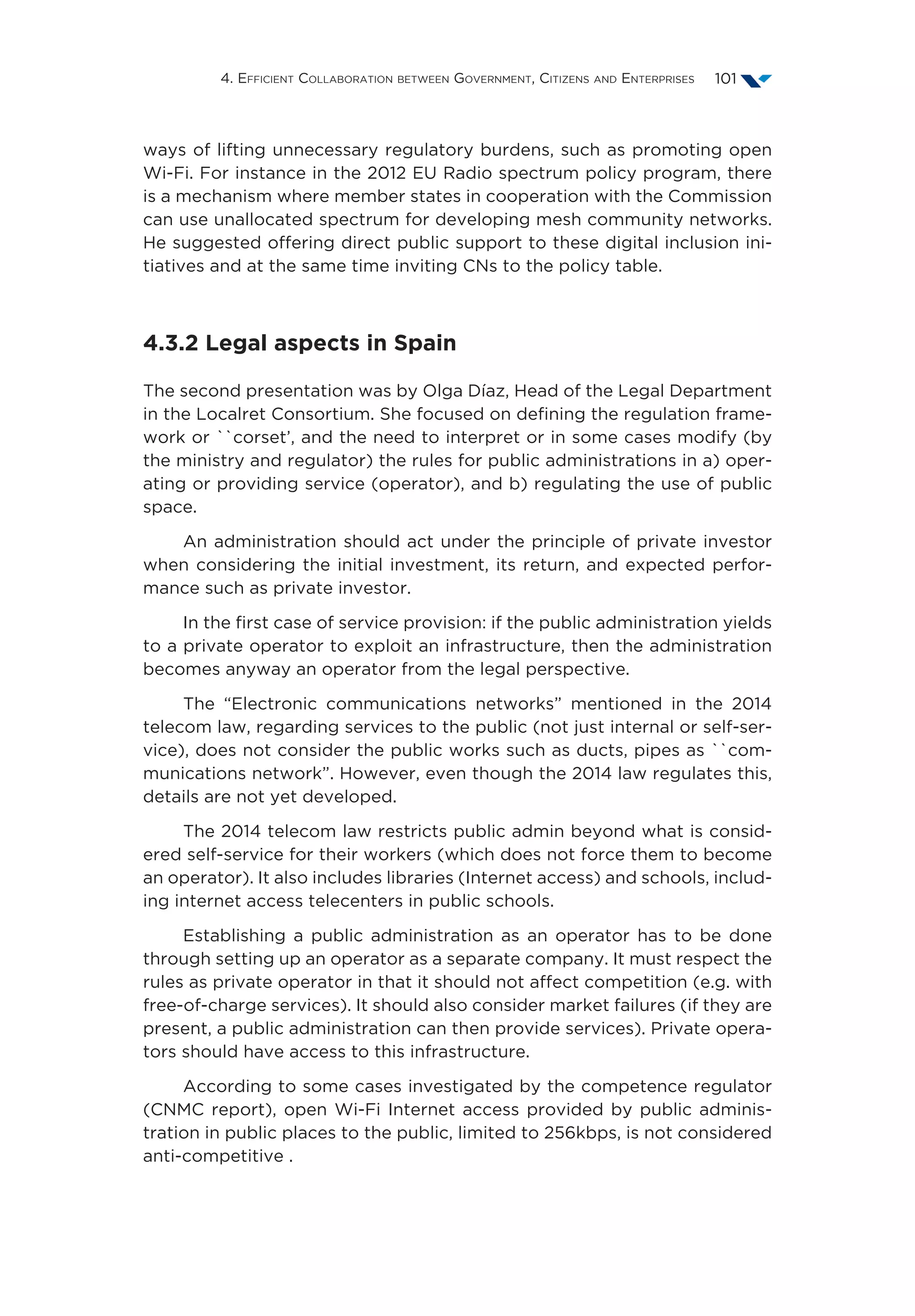 4. Efficient Collaboration between Government, Citizens and Enterprises 101
ways of lifting unnecessary regulatory burdens, such as promoting open
Wi-Fi. For instance in the 2012 EU Radio spectrum policy program, there
is a mechanism where member states in cooperation with the Commission
can use unallocated spectrum for developing mesh community networks.
He suggested offering direct public support to these digital inclusion ini-
tiatives and at the same time inviting CNs to the policy table.
4.3.2 Legal aspects in Spain
The second presentation was by Olga Díaz, Head of the Legal Department
in the Localret Consortium. She focused on defining the regulation frame-
work or ``corset’, and the need to interpret or in some cases modify (by
the ministry and regulator) the rules for public administrations in a) oper-
ating or providing service (operator), and b) regulating the use of public
space.
An administration should act under the principle of private investor
when considering the initial investment, its return, and expected perfor-
mance such as private investor.
In the first case of service provision: if the public administration yields
to a private operator to exploit an infrastructure, then the administration
becomes anyway an operator from the legal perspective.
The “Electronic communications networks” mentioned in the 2014
telecom law, regarding services to the public (not just internal or self-ser-
vice), does not consider the public works such as ducts, pipes as ``com-
munications network”. However, even though the 2014 law regulates this,
details are not yet developed.
The 2014 telecom law restricts public admin beyond what is consid-
ered self-service for their workers (which does not force them to become
an operator). It also includes libraries (Internet access) and schools, includ-
ing internet access telecenters in public schools.
Establishing a public administration as an operator has to be done
through setting up an operator as a separate company. It must respect the
rules as private operator in that it should not affect competition (e.g. with
free-of-charge services). It should also consider market failures (if they are
present, a public administration can then provide services). Private opera-
tors should have access to this infrastructure.
According to some cases investigated by the competence regulator
(CNMC report), open Wi-Fi Internet access provided by public adminis-
tration in public places to the public, limited to 256kbps, is not considered
anti-competitive .
 