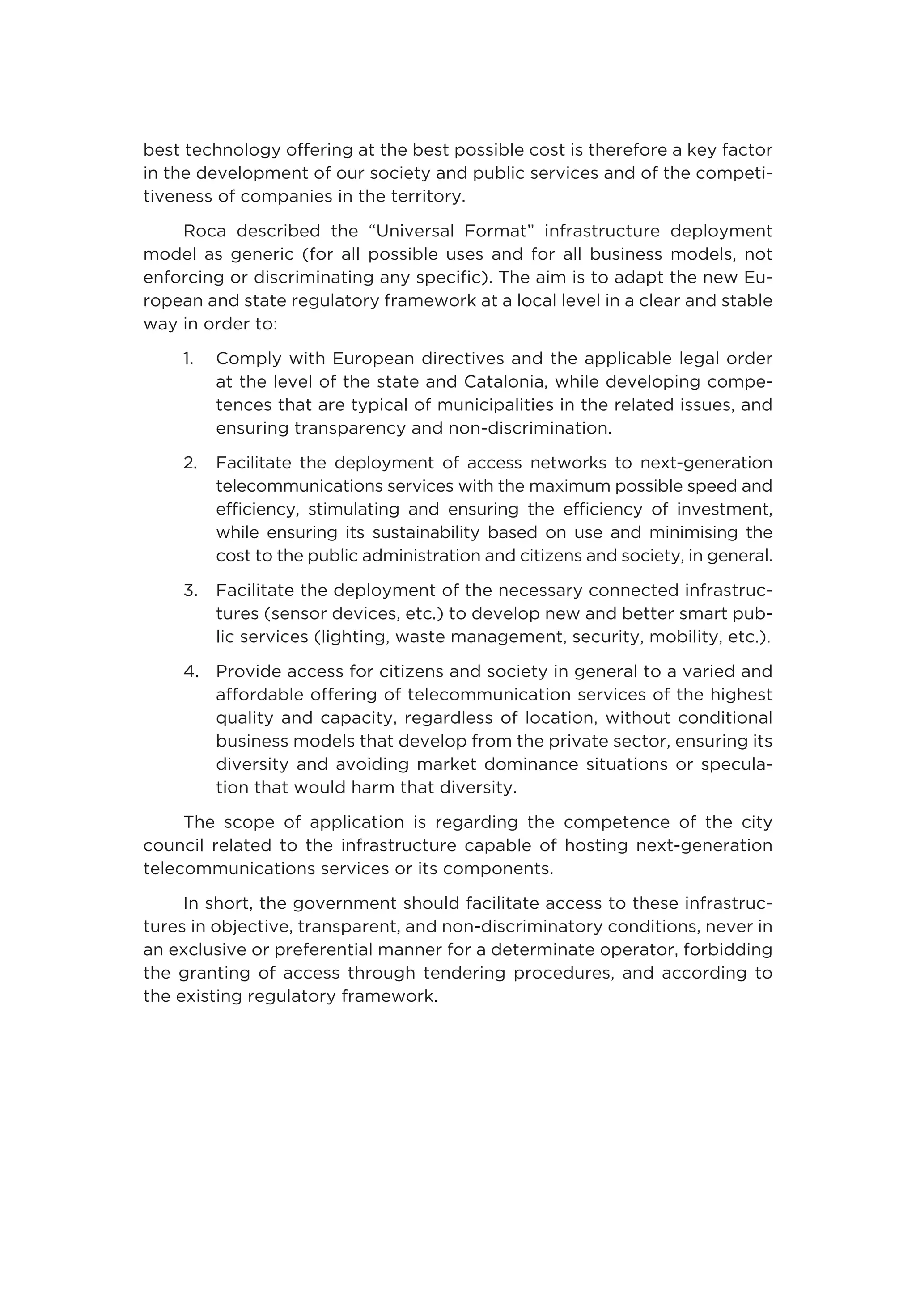 best technology offering at the best possible cost is therefore a key factor
in the development of our society and public services and of the competi-
tiveness of companies in the territory.
Roca described the “Universal Format” infrastructure deployment
model as generic (for all possible uses and for all business models, not
enforcing or discriminating any specific). The aim is to adapt the new Eu-
ropean and state regulatory framework at a local level in a clear and stable
way in order to:
1.	Comply with European directives and the applicable legal order
at the level of the state and Catalonia, while developing compe-
tences that are typical of municipalities in the related issues, and
ensuring transparency and non-discrimination.
2.	Facilitate the deployment of access networks to next-generation
telecommunications services with the maximum possible speed and
efficiency, stimulating and ensuring the efficiency of investment,
while ensuring its sustainability based on use and minimising the
cost to the public administration and citizens and society, in general.
3.	Facilitate the deployment of the necessary connected infrastruc-
tures (sensor devices, etc.) to develop new and better smart pub-
lic services (lighting, waste management, security, mobility, etc.).
4.	Provide access for citizens and society in general to a varied and
affordable offering of telecommunication services of the highest
quality and capacity, regardless of location, without conditional
business models that develop from the private sector, ensuring its
diversity and avoiding market dominance situations or specula-
tion that would harm that diversity.
The scope of application is regarding the competence of the city
council related to the infrastructure capable of hosting next-generation
telecommunications services or its components.
In short, the government should facilitate access to these infrastruc-
tures in objective, transparent, and non-discriminatory conditions, never in
an exclusive or preferential manner for a determinate operator, forbidding
the granting of access through tendering procedures, and according to
the existing regulatory framework.
 