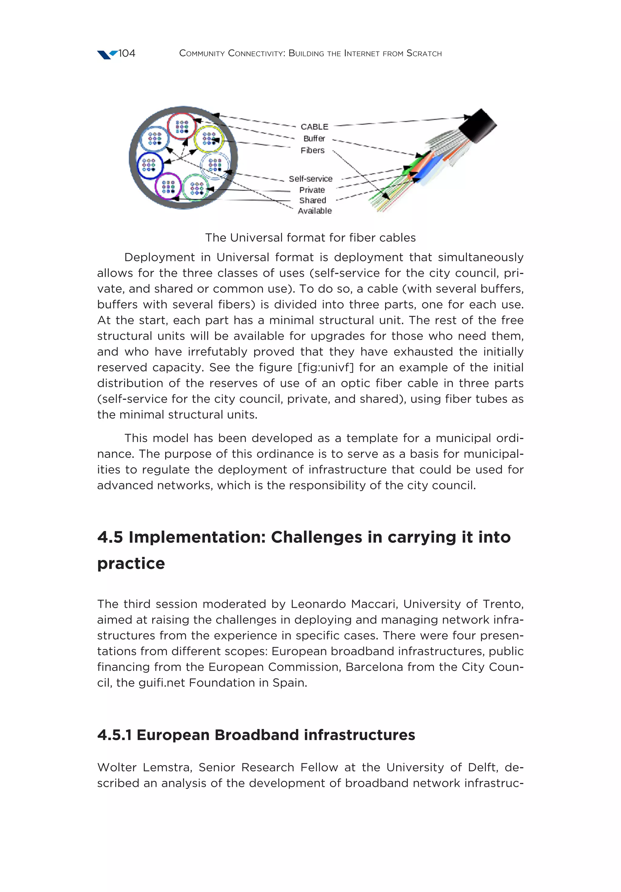 Community Connectivity: Building the Internet from Scratch104
The Universal format for fiber cables
Deployment in Universal format is deployment that simultaneously
allows for the three classes of uses (self-service for the city council, pri-
vate, and shared or common use). To do so, a cable (with several buffers,
buffers with several fibers) is divided into three parts, one for each use.
At the start, each part has a minimal structural unit. The rest of the free
structural units will be available for upgrades for those who need them,
and who have irrefutably proved that they have exhausted the initially
reserved capacity. See the figure [fig:univf] for an example of the initial
distribution of the reserves of use of an optic fiber cable in three parts
(self-service for the city council, private, and shared), using fiber tubes as
the minimal structural units.
This model has been developed as a template for a municipal ordi-
nance. The purpose of this ordinance is to serve as a basis for municipal-
ities to regulate the deployment of infrastructure that could be used for
advanced networks, which is the responsibility of the city council.
4.5 Implementation: Challenges in carrying it into
practice
The third session moderated by Leonardo Maccari, University of Trento,
aimed at raising the challenges in deploying and managing network infra-
structures from the experience in specific cases. There were four presen-
tations from different scopes: European broadband infrastructures, public
financing from the European Commission, Barcelona from the City Coun-
cil, the guifi.net Foundation in Spain.
4.5.1 European Broadband infrastructures
Wolter Lemstra, Senior Research Fellow at the University of Delft, de-
scribed an analysis of the development of broadband network infrastruc-
 