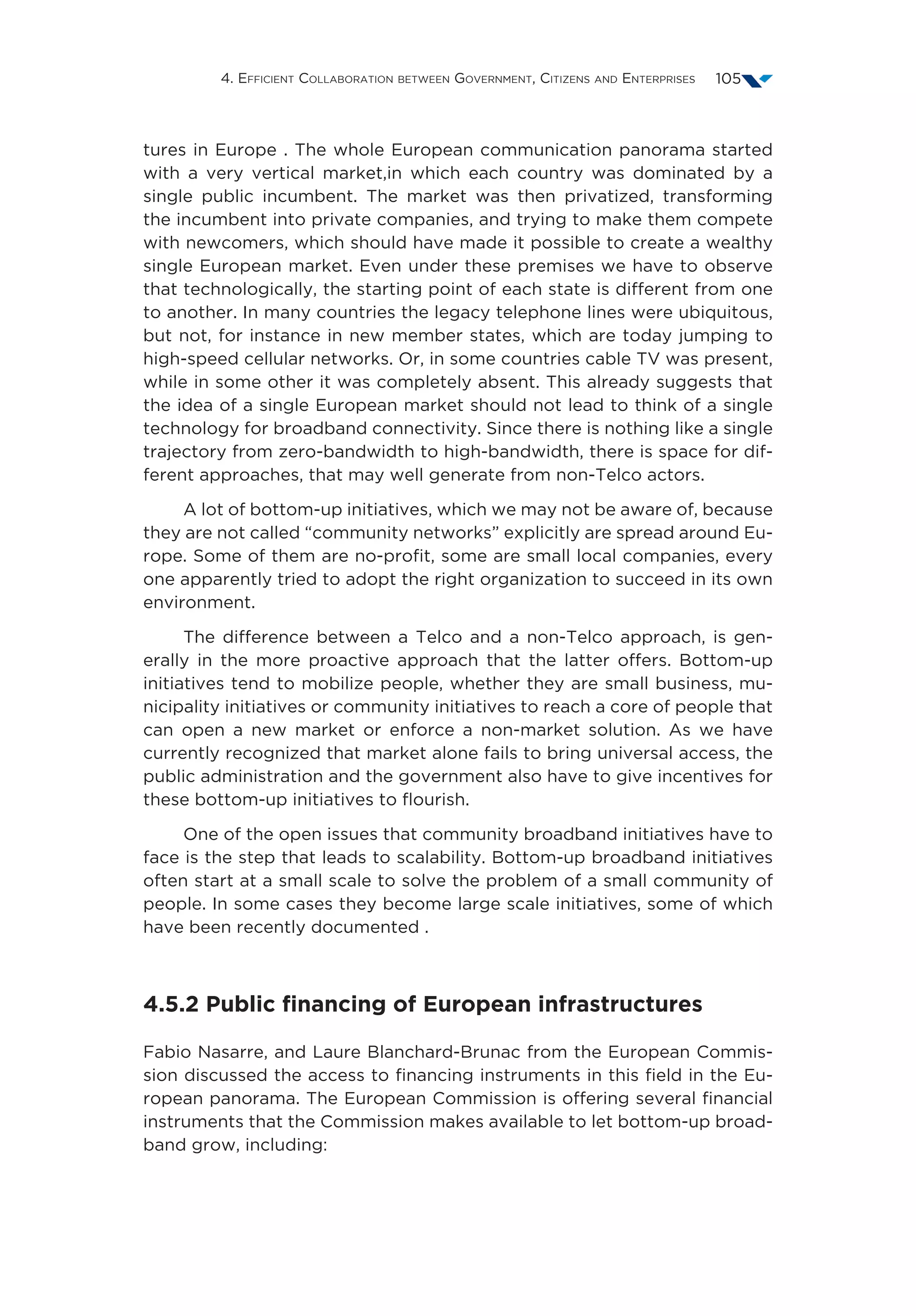 4. Efficient Collaboration between Government, Citizens and Enterprises 105
tures in Europe . The whole European communication panorama started
with a very vertical market,in which each country was dominated by a
single public incumbent. The market was then privatized, transforming
the incumbent into private companies, and trying to make them compete
with newcomers, which should have made it possible to create a wealthy
single European market. Even under these premises we have to observe
that technologically, the starting point of each state is different from one
to another. In many countries the legacy telephone lines were ubiquitous,
but not, for instance in new member states, which are today jumping to
high-speed cellular networks. Or, in some countries cable TV was present,
while in some other it was completely absent. This already suggests that
the idea of a single European market should not lead to think of a single
technology for broadband connectivity. Since there is nothing like a single
trajectory from zero-bandwidth to high-bandwidth, there is space for dif-
ferent approaches, that may well generate from non-Telco actors.
A lot of bottom-up initiatives, which we may not be aware of, because
they are not called “community networks” explicitly are spread around Eu-
rope. Some of them are no-profit, some are small local companies, every
one apparently tried to adopt the right organization to succeed in its own
environment.
The difference between a Telco and a non-Telco approach, is gen-
erally in the more proactive approach that the latter offers. Bottom-up
initiatives tend to mobilize people, whether they are small business, mu-
nicipality initiatives or community initiatives to reach a core of people that
can open a new market or enforce a non-market solution. As we have
currently recognized that market alone fails to bring universal access, the
public administration and the government also have to give incentives for
these bottom-up initiatives to flourish.
One of the open issues that community broadband initiatives have to
face is the step that leads to scalability. Bottom-up broadband initiatives
often start at a small scale to solve the problem of a small community of
people. In some cases they become large scale initiatives, some of which
have been recently documented .
4.5.2 Public financing of European infrastructures
Fabio Nasarre, and Laure Blanchard-Brunac from the European Commis-
sion discussed the access to financing instruments in this field in the Eu-
ropean panorama. The European Commission is offering several financial
instruments that the Commission makes available to let bottom-up broad-
band grow, including:
 