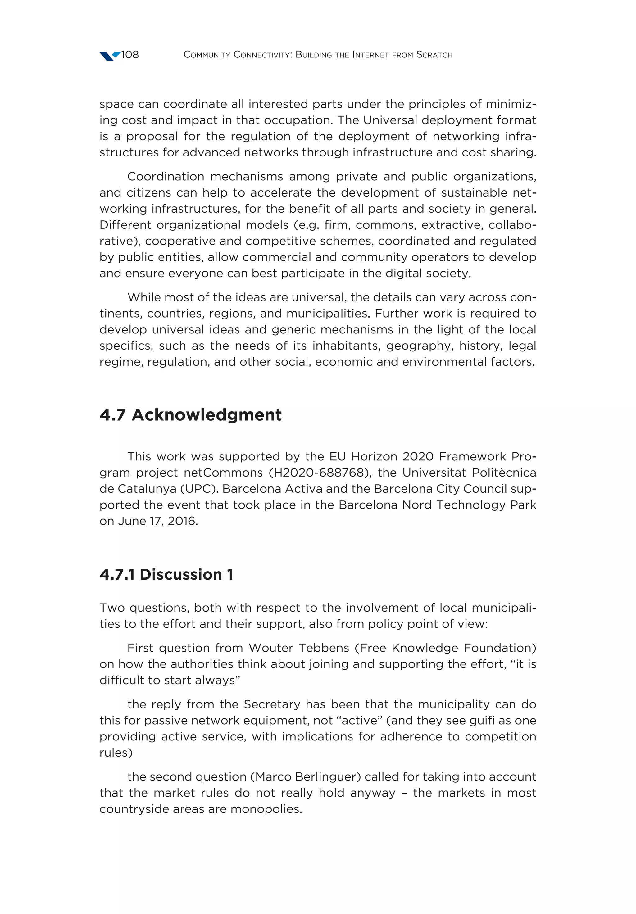 Community Connectivity: Building the Internet from Scratch108
space can coordinate all interested parts under the principles of minimiz-
ing cost and impact in that occupation. The Universal deployment format
is a proposal for the regulation of the deployment of networking infra-
structures for advanced networks through infrastructure and cost sharing.
Coordination mechanisms among private and public organizations,
and citizens can help to accelerate the development of sustainable net-
working infrastructures, for the benefit of all parts and society in general.
Different organizational models (e.g. firm, commons, extractive, collabo-
rative), cooperative and competitive schemes, coordinated and regulated
by public entities, allow commercial and community operators to develop
and ensure everyone can best participate in the digital society.
While most of the ideas are universal, the details can vary across con-
tinents, countries, regions, and municipalities. Further work is required to
develop universal ideas and generic mechanisms in the light of the local
specifics, such as the needs of its inhabitants, geography, history, legal
regime, regulation, and other social, economic and environmental factors.
4.7 Acknowledgment
This work was supported by the EU Horizon 2020 Framework Pro-
gram project netCommons (H2020-688768), the Universitat Politècnica
de Catalunya (UPC). Barcelona Activa and the Barcelona City Council sup-
ported the event that took place in the Barcelona Nord Technology Park
on June 17, 2016.
4.7.1 Discussion 1
Two questions, both with respect to the involvement of local municipali-
ties to the effort and their support, also from policy point of view:
First question from Wouter Tebbens (Free Knowledge Foundation)
on how the authorities think about joining and supporting the effort, “it is
difficult to start always”
the reply from the Secretary has been that the municipality can do
this for passive network equipment, not “active” (and they see guifi as one
providing active service, with implications for adherence to competition
rules)
the second question (Marco Berlinguer) called for taking into account
that the market rules do not really hold anyway – the markets in most
countryside areas are monopolies.
 