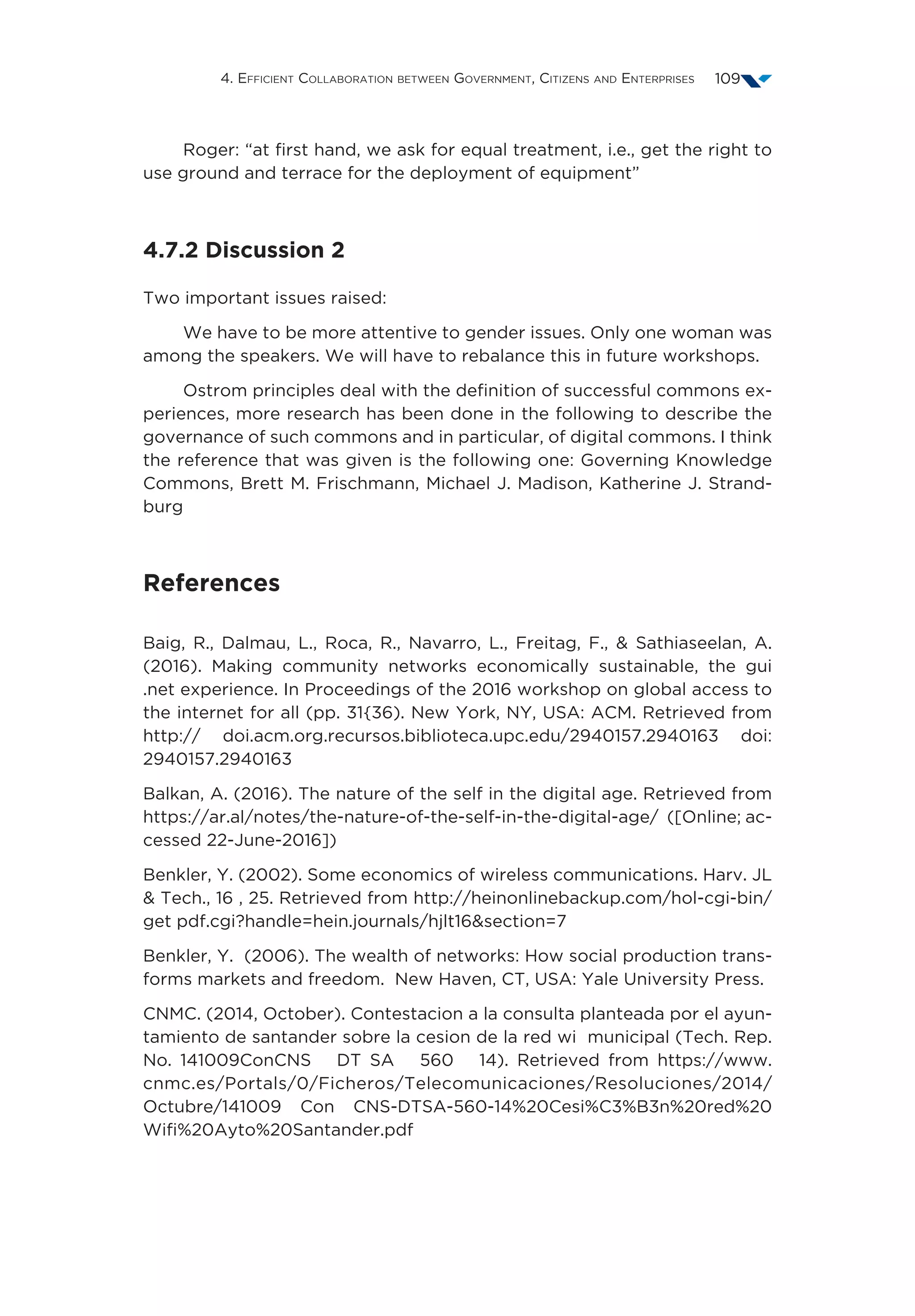 4. Efficient Collaboration between Government, Citizens and Enterprises 109
Roger: “at first hand, we ask for equal treatment, i.e., get the right to
use ground and terrace for the deployment of equipment”
4.7.2 Discussion 2
Two important issues raised:
We have to be more attentive to gender issues. Only one woman was
among the speakers. We will have to rebalance this in future workshops.
Ostrom principles deal with the definition of successful commons ex-
periences, more research has been done in the following to describe the
governance of such commons and in particular, of digital commons. I think
the reference that was given is the following one: Governing Knowledge
Commons, Brett M. Frischmann, Michael J. Madison, Katherine J. Strand-
burg
References
Baig, R., Dalmau, L., Roca, R., Navarro, L., Freitag, F.,  Sathiaseelan, A.
(2016). Making community networks economically sustainable, the gui
.net experience. In Proceedings of the 2016 workshop on global access to
the internet for all (pp. 31{36). New York, NY, USA: ACM. Retrieved from
http:// doi.acm.org.recursos.biblioteca.upc.edu/2940157.2940163 doi:
2940157.2940163
Balkan, A. (2016). The nature of the self in the digital age. Retrieved from
https://ar.al/notes/the-nature-of-the-self-in-the-digital-age/ ([Online; ac-
cessed 22-June-2016])
Benkler, Y. (2002). Some economics of wireless communications. Harv. JL
 Tech., 16 , 25. Retrieved from http://heinonlinebackup.com/hol-cgi-bin/
get pdf.cgi?handle=hein.journals/hjlt16section=7
Benkler, Y. (2006). The wealth of networks: How social production trans-
forms markets and freedom. New Haven, CT, USA: Yale University Press.
CNMC. (2014, October). Contestacion a la consulta planteada por el ayun-
tamiento de santander sobre la cesion de la red wi municipal (Tech. Rep.
No. 141009ConCNS DT SA 560 14). Retrieved from https://www.
cnmc.es/Portals/0/Ficheros/Telecomunicaciones/Resoluciones/2014/
Octubre/141009 Con CNS-DTSA-560-14%20Cesi%C3%B3n%20red%20
Wifi%20Ayto%20Santander.pdf
 