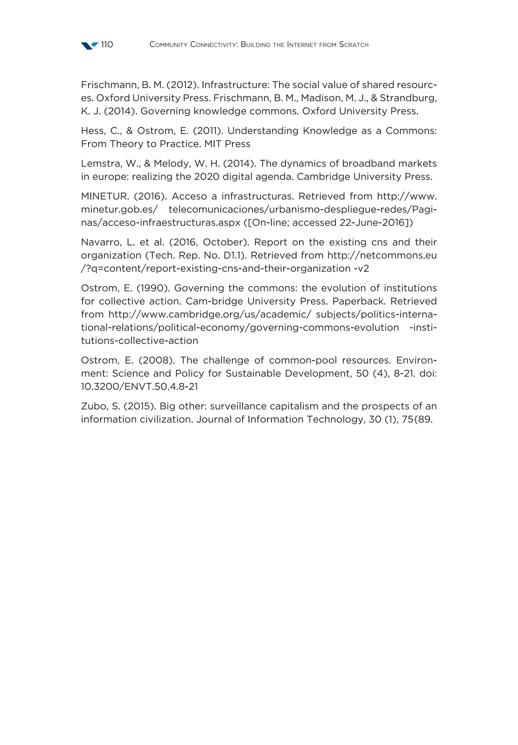 Community Connectivity: Building the Internet from Scratch110
Frischmann, B. M. (2012). Infrastructure: The social value of shared resourc-
es. Oxford University Press. Frischmann, B. M., Madison, M. J.,  Strandburg,
K. J. (2014). Governing knowledge commons. Oxford University Press.
Hess, C.,  Ostrom, E. (2011). Understanding Knowledge as a Commons:
From Theory to Practice. MIT Press
Lemstra, W.,  Melody, W. H. (2014). The dynamics of broadband markets
in europe: realizing the 2020 digital agenda. Cambridge University Press.
MINETUR. (2016). Acceso a infrastructuras. Retrieved from http://www.
minetur.gob.es/ telecomunicaciones/urbanismo-despliegue-redes/Pagi-
nas/acceso-infraestructuras.aspx ([On-line; accessed 22-June-2016])
Navarro, L. et al. (2016, October). Report on the existing cns and their
organization (Tech. Rep. No. D1.1). Retrieved from http://netcommons.eu
/?q=content/report-existing-cns-and-their-organization -v2
Ostrom, E. (1990). Governing the commons: the evolution of institutions
for collective action. Cam-bridge University Press. Paperback. Retrieved
from http://www.cambridge.org/us/academic/ subjects/politics-interna-
tional-relations/political-economy/governing-commons-evolution -insti-
tutions-collective-action
Ostrom, E. (2008). The challenge of common-pool resources. Environ-
ment: Science and Policy for Sustainable Development, 50 (4), 8-21. doi:
10.3200/ENVT.50.4.8-21
Zubo, S. (2015). Big other: surveillance capitalism and the prospects of an
information civilization. Journal of Information Technology, 30 (1), 75{89.
 