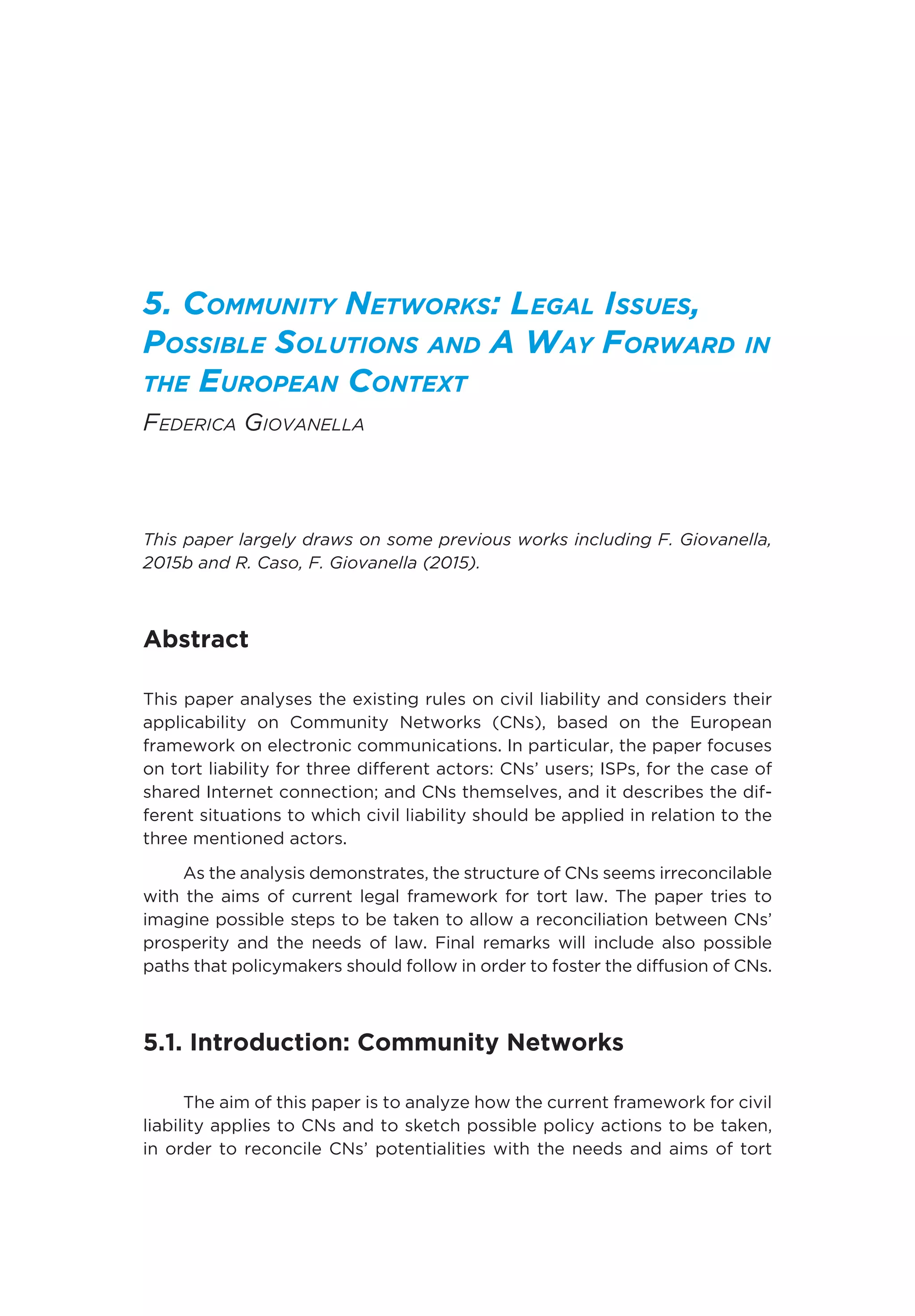 5. Community Networks: Legal Issues,
Possible Solutions and A Way Forward in
the European Context
Federica Giovanella
This paper largely draws on some previous works including F. Giovanella,
2015b and R. Caso, F. Giovanella (2015).
Abstract
This paper analyses the existing rules on civil liability and considers their
applicability on Community Networks (CNs), based on the European
framework on electronic communications. In particular, the paper focuses
on tort liability for three different actors: CNs’ users; ISPs, for the case of
shared Internet connection; and CNs themselves, and it describes the dif-
ferent situations to which civil liability should be applied in relation to the
three mentioned actors.
As the analysis demonstrates, the structure of CNs seems irreconcilable
with the aims of current legal framework for tort law. The paper tries to
imagine possible steps to be taken to allow a reconciliation between CNs’
prosperity and the needs of law. Final remarks will include also possible
paths that policymakers should follow in order to foster the diffusion of CNs.
5.1. Introduction: Community Networks
The aim of this paper is to analyze how the current framework for civil
liability applies to CNs and to sketch possible policy actions to be taken,
in order to reconcile CNs’ potentialities with the needs and aims of tort
 