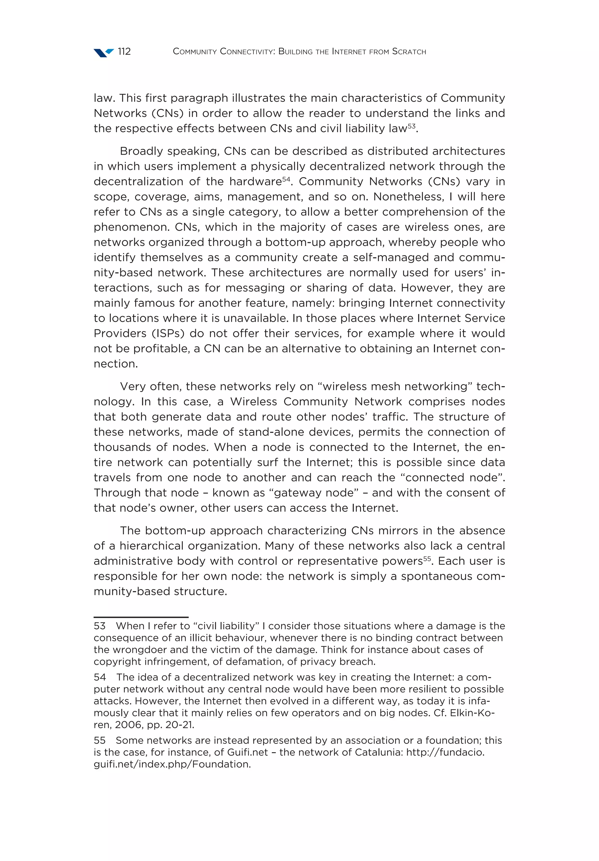 Community Connectivity: Building the Internet from Scratch112
law. This first paragraph illustrates the main characteristics of Community
Networks (CNs) in order to allow the reader to understand the links and
the respective effects between CNs and civil liability law53
.
Broadly speaking, CNs can be described as distributed architectures
in which users implement a physically decentralized network through the
decentralization of the hardware54
. Community Networks (CNs) vary in
scope, coverage, aims, management, and so on. Nonetheless, I will here
refer to CNs as a single category, to allow a better comprehension of the
phenomenon. CNs, which in the majority of cases are wireless ones, are
networks organized through a bottom-up approach, whereby people who
identify themselves as a community create a self-managed and commu-
nity-based network. These architectures are normally used for users’ in-
teractions, such as for messaging or sharing of data. However, they are
mainly famous for another feature, namely: bringing Internet connectivity
to locations where it is unavailable. In those places where Internet Service
Providers (ISPs) do not offer their services, for example where it would
not be profitable, a CN can be an alternative to obtaining an Internet con-
nection.
Very often, these networks rely on “wireless mesh networking” tech-
nology. In this case, a Wireless Community Network comprises nodes
that both generate data and route other nodes’ traffic. The structure of
these networks, made of stand-alone devices, permits the connection of
thousands of nodes. When a node is connected to the Internet, the en-
tire network can potentially surf the Internet; this is possible since data
travels from one node to another and can reach the “connected node”.
Through that node – known as “gateway node” – and with the consent of
that node’s owner, other users can access the Internet.
The bottom-up approach characterizing CNs mirrors in the absence
of a hierarchical organization. Many of these networks also lack a central
administrative body with control or representative powers55
. Each user is
responsible for her own node: the network is simply a spontaneous com-
munity-based structure.
53  When I refer to “civil liability” I consider those situations where a damage is the
consequence of an illicit behaviour, whenever there is no binding contract between
the wrongdoer and the victim of the damage. Think for instance about cases of
copyright infringement, of defamation, of privacy breach.
54  The idea of a decentralized network was key in creating the Internet: a com-
puter network without any central node would have been more resilient to possible
attacks. However, the Internet then evolved in a different way, as today it is infa-
mously clear that it mainly relies on few operators and on big nodes. Cf. Elkin-Ko-
ren, 2006, pp. 20-21.
55  Some networks are instead represented by an association or a foundation; this
is the case, for instance, of Guifi.net – the network of Catalunia: http://fundacio.
guifi.net/index.php/Foundation.
 