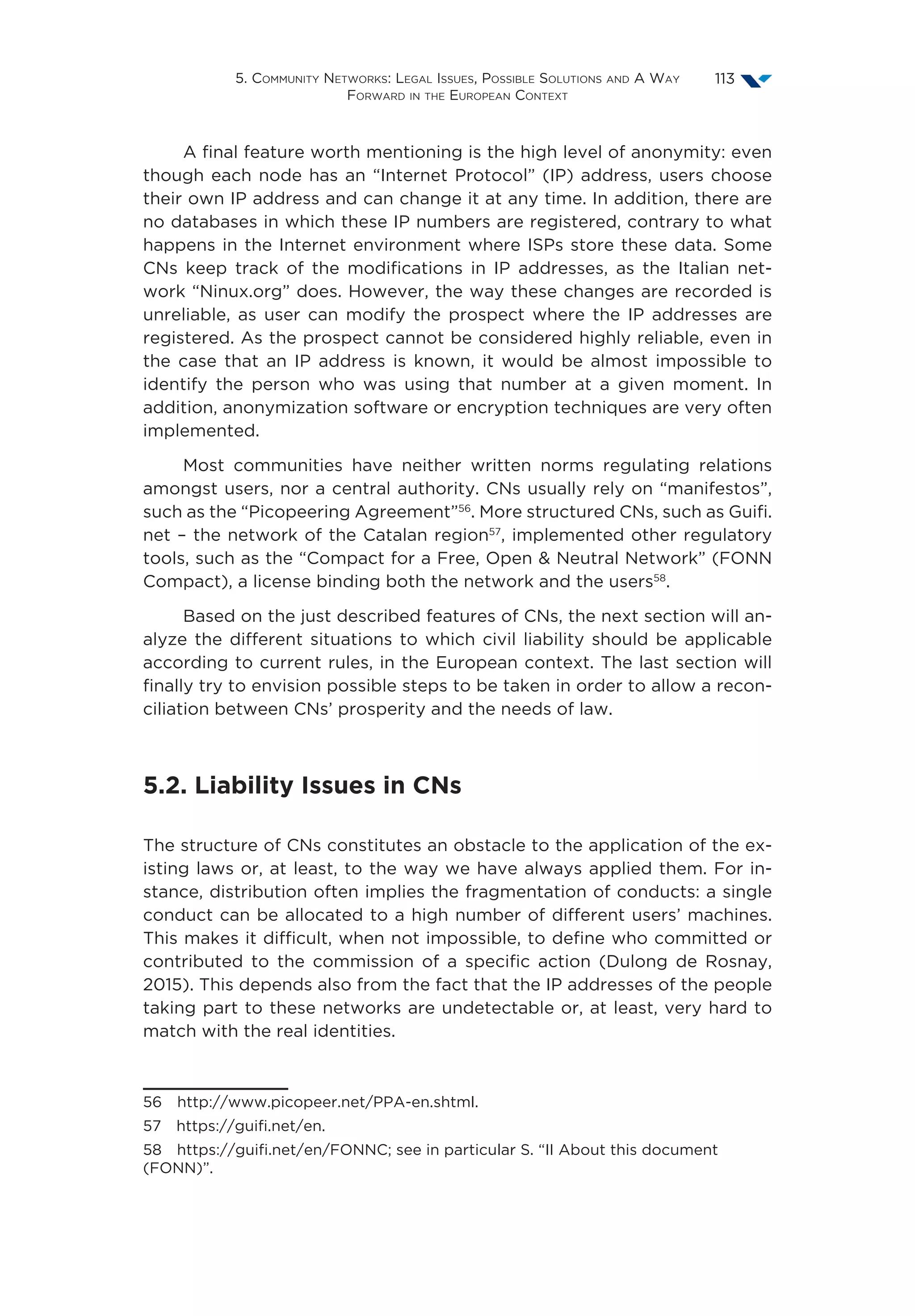 5. Community Networks: Legal Issues, Possible Solutions and A Way
Forward in the European Context
113
A final feature worth mentioning is the high level of anonymity: even
though each node has an “Internet Protocol” (IP) address, users choose
their own IP address and can change it at any time. In addition, there are
no databases in which these IP numbers are registered, contrary to what
happens in the Internet environment where ISPs store these data. Some
CNs keep track of the modifications in IP addresses, as the Italian net-
work “Ninux.org” does. However, the way these changes are recorded is
unreliable, as user can modify the prospect where the IP addresses are
registered. As the prospect cannot be considered highly reliable, even in
the case that an IP address is known, it would be almost impossible to
identify the person who was using that number at a given moment. In
addition, anonymization software or encryption techniques are very often
implemented.
Most communities have neither written norms regulating relations
amongst users, nor a central authority. CNs usually rely on “manifestos”,
such as the “Picopeering Agreement”56
. More structured CNs, such as Guifi.
net – the network of the Catalan region57
, implemented other regulatory
tools, such as the “Compact for a Free, Open  Neutral Network” (FONN
Compact), a license binding both the network and the users58
.
Based on the just described features of CNs, the next section will an-
alyze the different situations to which civil liability should be applicable
according to current rules, in the European context. The last section will
finally try to envision possible steps to be taken in order to allow a recon-
ciliation between CNs’ prosperity and the needs of law.
5.2. Liability Issues in CNs
The structure of CNs constitutes an obstacle to the application of the ex-
isting laws or, at least, to the way we have always applied them. For in-
stance, distribution often implies the fragmentation of conducts: a single
conduct can be allocated to a high number of different users’ machines.
This makes it difficult, when not impossible, to define who committed or
contributed to the commission of a specific action (Dulong de Rosnay,
2015). This depends also from the fact that the IP addresses of the people
taking part to these networks are undetectable or, at least, very hard to
match with the real identities.
56  http://www.picopeer.net/PPA-en.shtml.
57  https://guifi.net/en.
58  https://guifi.net/en/FONNC; see in particular S. “II About this document
(FONN)”.
 