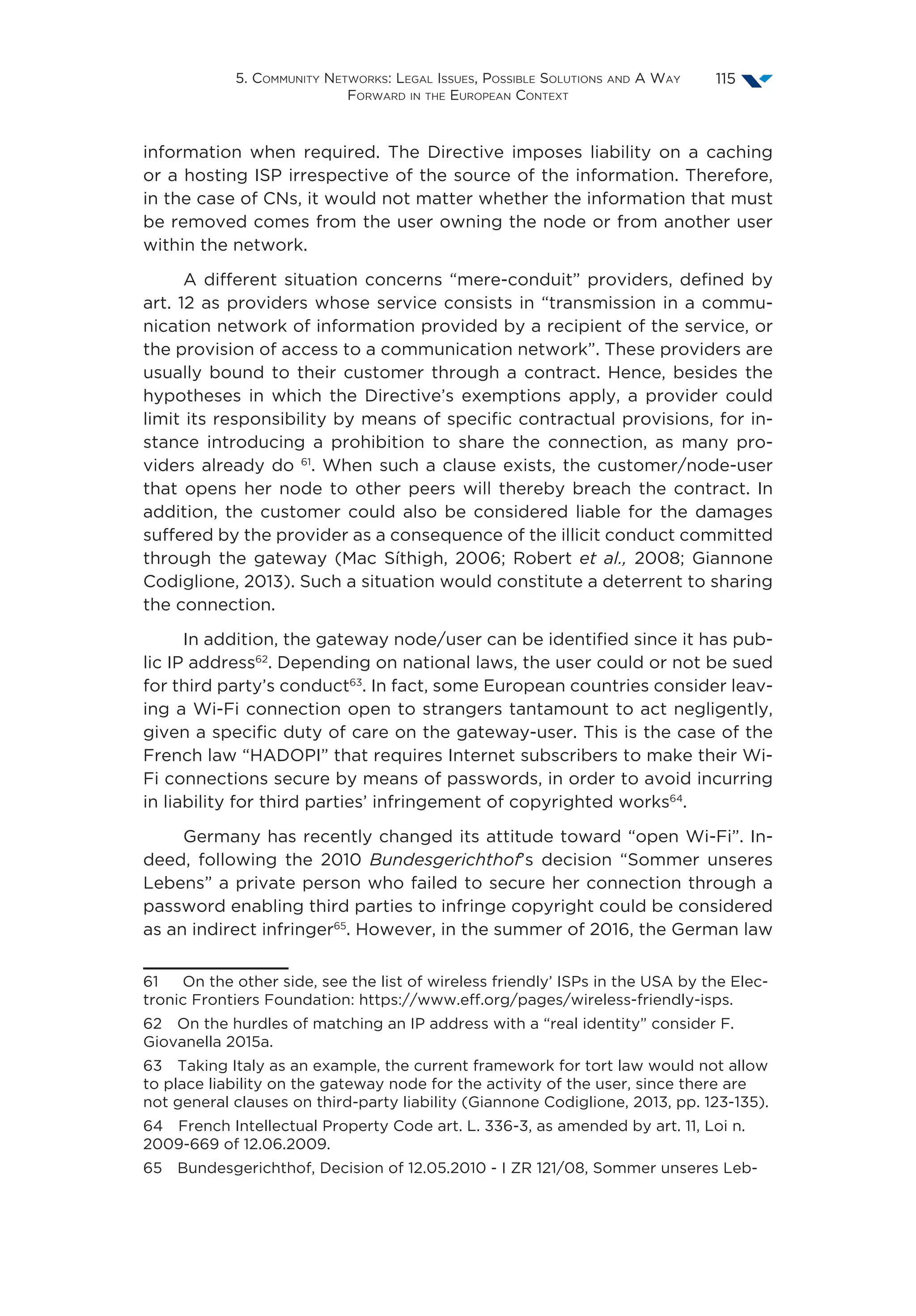 5. Community Networks: Legal Issues, Possible Solutions and A Way
Forward in the European Context
115
information when required. The Directive imposes liability on a caching
or a hosting ISP irrespective of the source of the information. Therefore,
in the case of CNs, it would not matter whether the information that must
be removed comes from the user owning the node or from another user
within the network.
A different situation concerns “mere-conduit” providers, defined by
art. 12 as providers whose service consists in “transmission in a commu-
nication network of information provided by a recipient of the service, or
the provision of access to a communication network”. These providers are
usually bound to their customer through a contract. Hence, besides the
hypotheses in which the Directive’s exemptions apply, a provider could
limit its responsibility by means of specific contractual provisions, for in-
stance introducing a prohibition to share the connection, as many pro-
viders already do 61
. When such a clause exists, the customer/node-user
that opens her node to other peers will thereby breach the contract. In
addition, the customer could also be considered liable for the damages
suffered by the provider as a consequence of the illicit conduct committed
through the gateway (Mac Síthigh, 2006; Robert et al., 2008; Giannone
Codiglione, 2013). Such a situation would constitute a deterrent to sharing
the connection.
In addition, the gateway node/user can be identified since it has pub-
lic IP address62
. Depending on national laws, the user could or not be sued
for third party’s conduct63
. In fact, some European countries consider leav-
ing a Wi-Fi connection open to strangers tantamount to act negligently,
given a specific duty of care on the gateway-user. This is the case of the
French law “HADOPI” that requires Internet subscribers to make their Wi-
Fi connections secure by means of passwords, in order to avoid incurring
in liability for third parties’ infringement of copyrighted works64
.
Germany has recently changed its attitude toward “open Wi-Fi”. In-
deed, following the 2010 Bundesgerichthof’s decision “Sommer unseres
Lebens” a private person who failed to secure her connection through a
password enabling third parties to infringe copyright could be considered
as an indirect infringer65
. However, in the summer of 2016, the German law
61  On the other side, see the list of wireless friendly’ ISPs in the USA by the Elec-
tronic Frontiers Foundation: https://www.eff.org/pages/wireless-friendly-isps.
62  On the hurdles of matching an IP address with a “real identity” consider F.
Giovanella 2015a.
63  Taking Italy as an example, the current framework for tort law would not allow
to place liability on the gateway node for the activity of the user, since there are
not general clauses on third-party liability (Giannone Codiglione, 2013, pp. 123-135).
64  French Intellectual Property Code art. L. 336-3, as amended by art. 11, Loi n.
2009-669 of 12.06.2009.
65  Bundesgerichthof, Decision of 12.05.2010 - I ZR 121/08, Sommer unseres Leb-
 