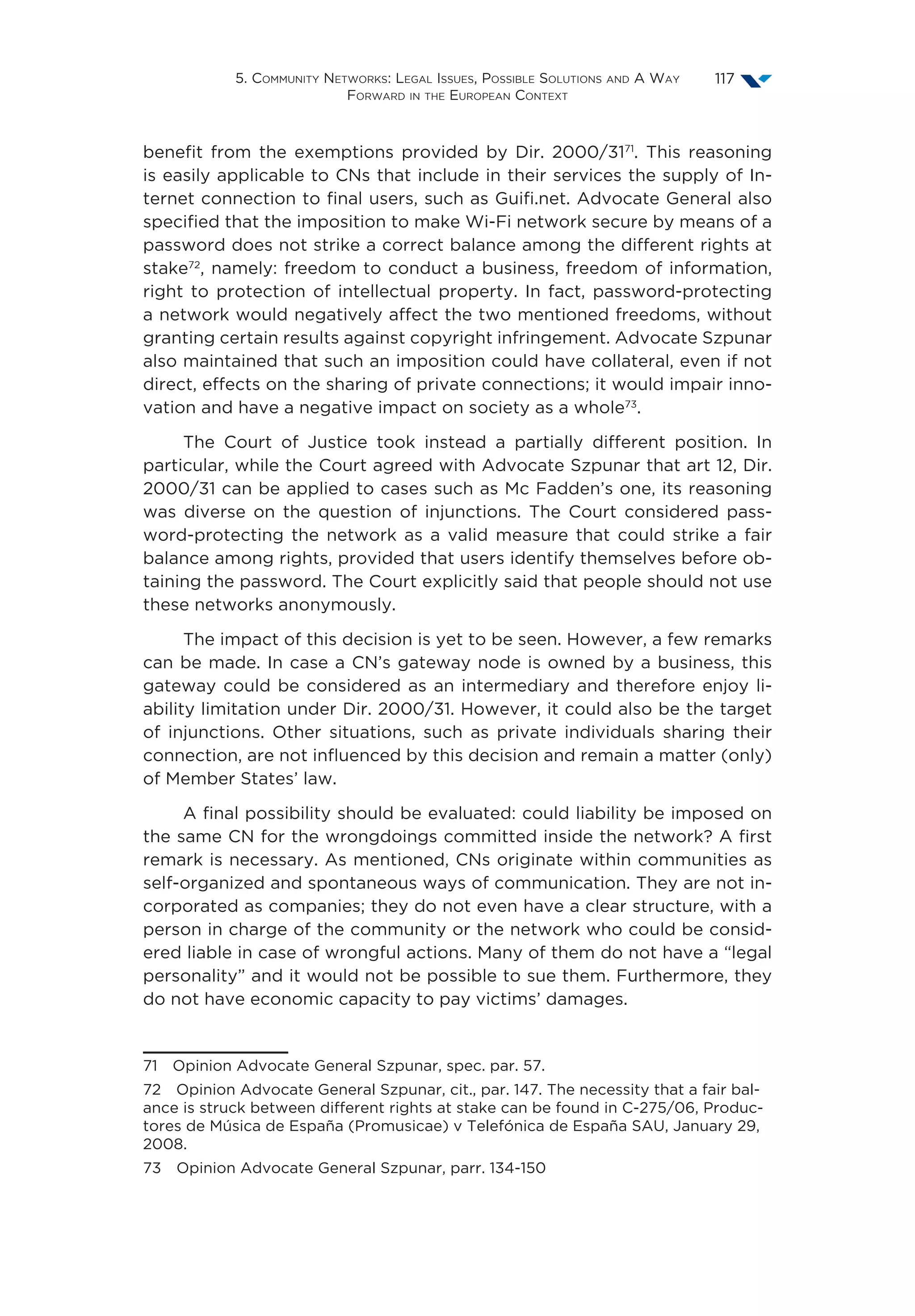 5. Community Networks: Legal Issues, Possible Solutions and A Way
Forward in the European Context
117
benefit from the exemptions provided by Dir. 2000/3171
. This reasoning
is easily applicable to CNs that include in their services the supply of In-
ternet connection to final users, such as Guifi.net. Advocate General also
specified that the imposition to make Wi-Fi network secure by means of a
password does not strike a correct balance among the different rights at
stake72
, namely: freedom to conduct a business, freedom of information,
right to protection of intellectual property. In fact, password-protecting
a network would negatively affect the two mentioned freedoms, without
granting certain results against copyright infringement. Advocate Szpunar
also maintained that such an imposition could have collateral, even if not
direct, effects on the sharing of private connections; it would impair inno-
vation and have a negative impact on society as a whole73
.
The Court of Justice took instead a partially different position. In
particular, while the Court agreed with Advocate Szpunar that art 12, Dir.
2000/31 can be applied to cases such as Mc Fadden’s one, its reasoning
was diverse on the question of injunctions. The Court considered pass-
word-protecting the network as a valid measure that could strike a fair
balance among rights, provided that users identify themselves before ob-
taining the password. The Court explicitly said that people should not use
these networks anonymously.
The impact of this decision is yet to be seen. However, a few remarks
can be made. In case a CN’s gateway node is owned by a business, this
gateway could be considered as an intermediary and therefore enjoy li-
ability limitation under Dir. 2000/31. However, it could also be the target
of injunctions. Other situations, such as private individuals sharing their
connection, are not influenced by this decision and remain a matter (only)
of Member States’ law.
A final possibility should be evaluated: could liability be imposed on
the same CN for the wrongdoings committed inside the network? A first
remark is necessary. As mentioned, CNs originate within communities as
self-organized and spontaneous ways of communication. They are not in-
corporated as companies; they do not even have a clear structure, with a
person in charge of the community or the network who could be consid-
ered liable in case of wrongful actions. Many of them do not have a “legal
personality” and it would not be possible to sue them. Furthermore, they
do not have economic capacity to pay victims’ damages.
71  Opinion Advocate General Szpunar, spec. par. 57.
72  Opinion Advocate General Szpunar, cit., par. 147. The necessity that a fair bal-
ance is struck between different rights at stake can be found in C-275/06, Produc-
tores de Música de España (Promusicae) v Telefónica de España SAU, January 29,
2008.
73  Opinion Advocate General Szpunar, parr. 134-150
 