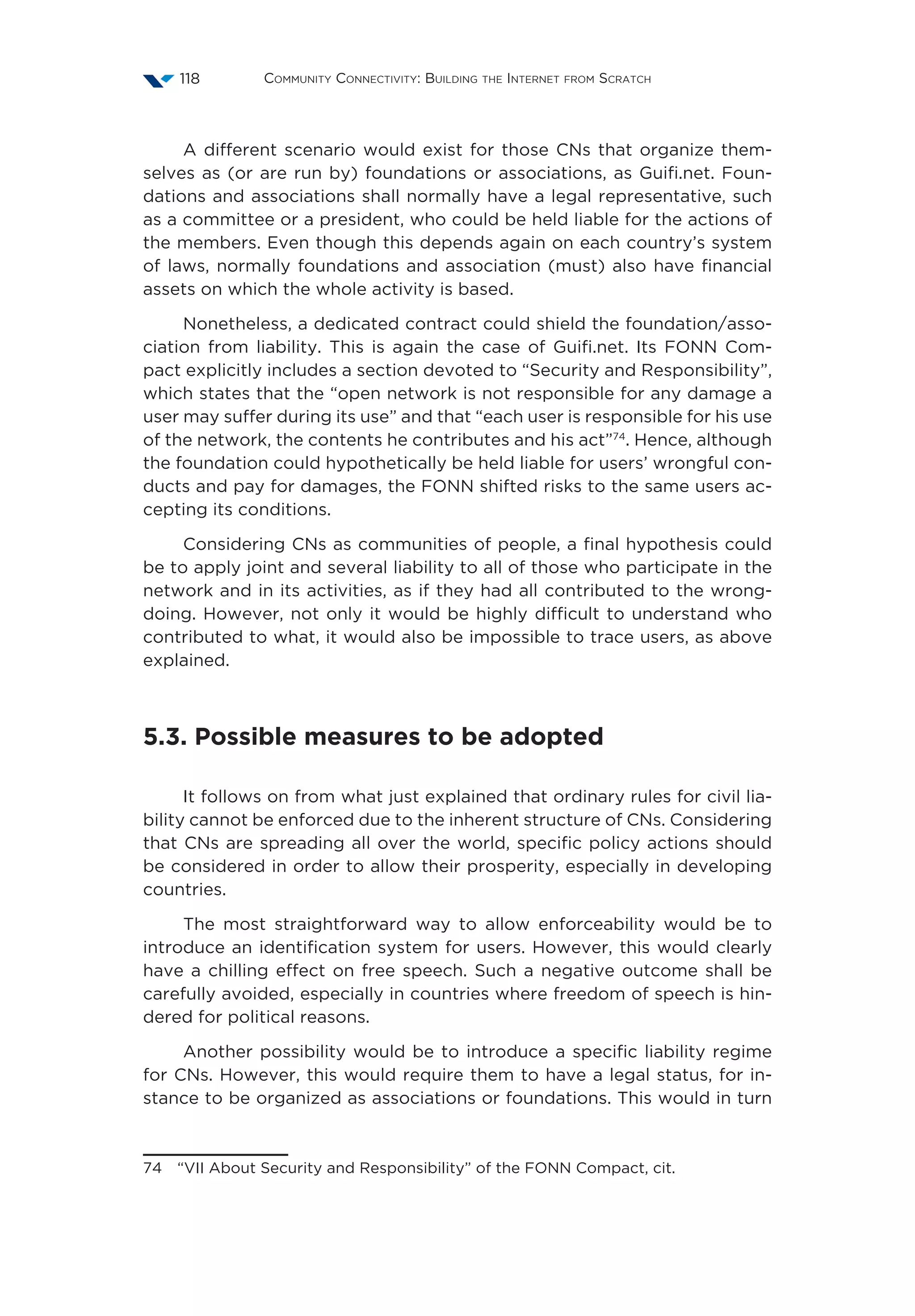 Community Connectivity: Building the Internet from Scratch118
A different scenario would exist for those CNs that organize them-
selves as (or are run by) foundations or associations, as Guifi.net. Foun-
dations and associations shall normally have a legal representative, such
as a committee or a president, who could be held liable for the actions of
the members. Even though this depends again on each country’s system
of laws, normally foundations and association (must) also have financial
assets on which the whole activity is based.
Nonetheless, a dedicated contract could shield the foundation/asso-
ciation from liability. This is again the case of Guifi.net. Its FONN Com-
pact explicitly includes a section devoted to “Security and Responsibility”,
which states that the “open network is not responsible for any damage a
user may suffer during its use” and that “each user is responsible for his use
of the network, the contents he contributes and his act”74
. Hence, although
the foundation could hypothetically be held liable for users’ wrongful con-
ducts and pay for damages, the FONN shifted risks to the same users ac-
cepting its conditions.
Considering CNs as communities of people, a final hypothesis could
be to apply joint and several liability to all of those who participate in the
network and in its activities, as if they had all contributed to the wrong-
doing. However, not only it would be highly difficult to understand who
contributed to what, it would also be impossible to trace users, as above
explained.
5.3. Possible measures to be adopted
It follows on from what just explained that ordinary rules for civil lia-
bility cannot be enforced due to the inherent structure of CNs. Considering
that CNs are spreading all over the world, specific policy actions should
be considered in order to allow their prosperity, especially in developing
countries.
The most straightforward way to allow enforceability would be to
introduce an identification system for users. However, this would clearly
have a chilling effect on free speech. Such a negative outcome shall be
carefully avoided, especially in countries where freedom of speech is hin-
dered for political reasons.
Another possibility would be to introduce a specific liability regime
for CNs. However, this would require them to have a legal status, for in-
stance to be organized as associations or foundations. This would in turn
74  “VII About Security and Responsibility” of the FONN Compact, cit.
 
