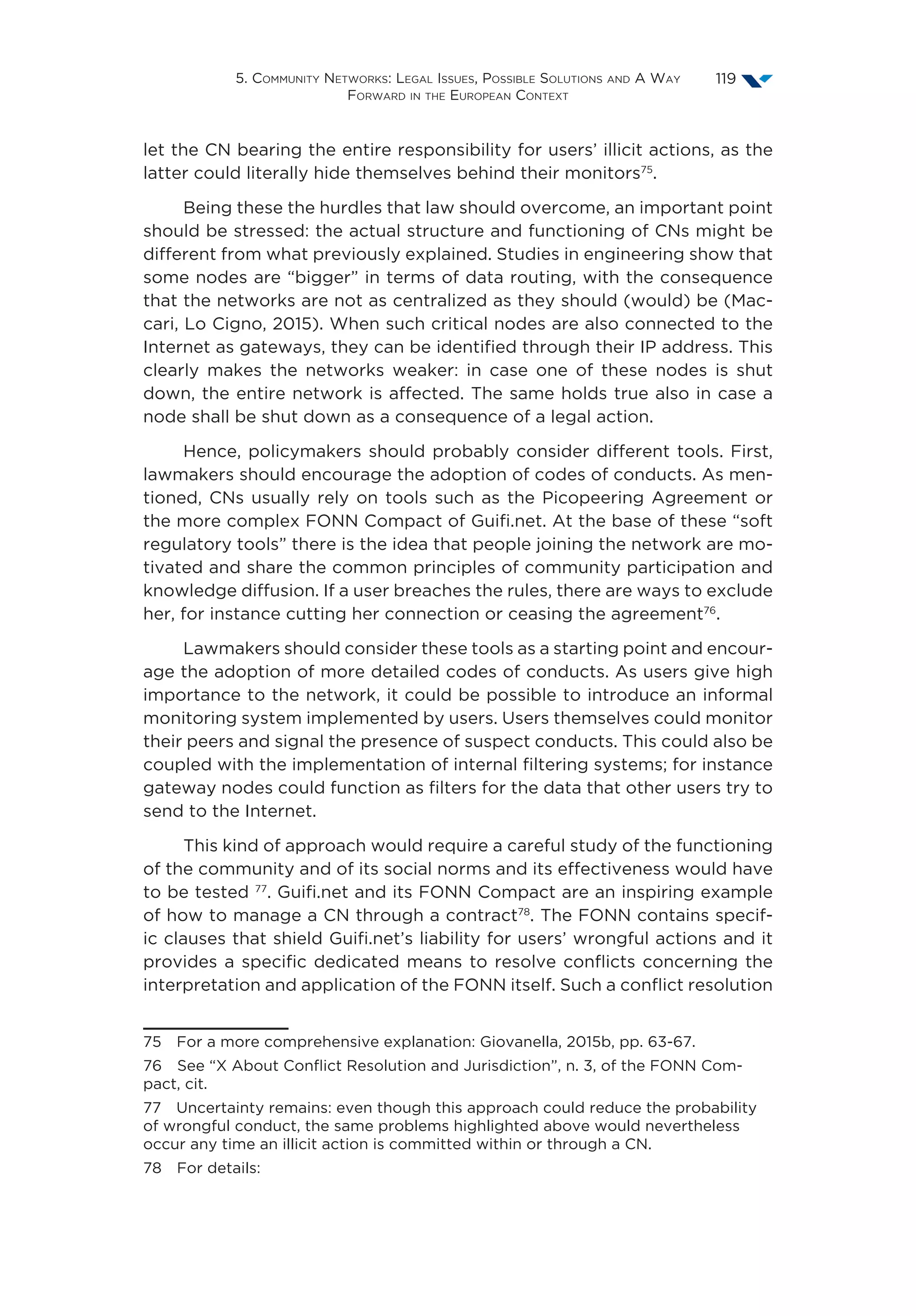 5. Community Networks: Legal Issues, Possible Solutions and A Way
Forward in the European Context
119
let the CN bearing the entire responsibility for users’ illicit actions, as the
latter could literally hide themselves behind their monitors75
.
Being these the hurdles that law should overcome, an important point
should be stressed: the actual structure and functioning of CNs might be
different from what previously explained. Studies in engineering show that
some nodes are “bigger” in terms of data routing, with the consequence
that the networks are not as centralized as they should (would) be (Mac-
cari, Lo Cigno, 2015). When such critical nodes are also connected to the
Internet as gateways, they can be identified through their IP address. This
clearly makes the networks weaker: in case one of these nodes is shut
down, the entire network is affected. The same holds true also in case a
node shall be shut down as a consequence of a legal action.
Hence, policymakers should probably consider different tools. First,
lawmakers should encourage the adoption of codes of conducts. As men-
tioned, CNs usually rely on tools such as the Picopeering Agreement or
the more complex FONN Compact of Guifi.net. At the base of these “soft
regulatory tools” there is the idea that people joining the network are mo-
tivated and share the common principles of community participation and
knowledge diffusion. If a user breaches the rules, there are ways to exclude
her, for instance cutting her connection or ceasing the agreement76
.
Lawmakers should consider these tools as a starting point and encour-
age the adoption of more detailed codes of conducts. As users give high
importance to the network, it could be possible to introduce an informal
monitoring system implemented by users. Users themselves could monitor
their peers and signal the presence of suspect conducts. This could also be
coupled with the implementation of internal filtering systems; for instance
gateway nodes could function as filters for the data that other users try to
send to the Internet.
This kind of approach would require a careful study of the functioning
of the community and of its social norms and its effectiveness would have
to be tested 77
. Guifi.net and its FONN Compact are an inspiring example
of how to manage a CN through a contract78
. The FONN contains specif-
ic clauses that shield Guifi.net’s liability for users’ wrongful actions and it
provides a specific dedicated means to resolve conflicts concerning the
interpretation and application of the FONN itself. Such a conflict resolution
75  For a more comprehensive explanation: Giovanella, 2015b, pp. 63-67.
76  See “X About Conflict Resolution and Jurisdiction”, n. 3, of the FONN Com-
pact, cit.
77  Uncertainty remains: even though this approach could reduce the probability
of wrongful conduct, the same problems highlighted above would nevertheless
occur any time an illicit action is committed within or through a CN.
78  For details:
 