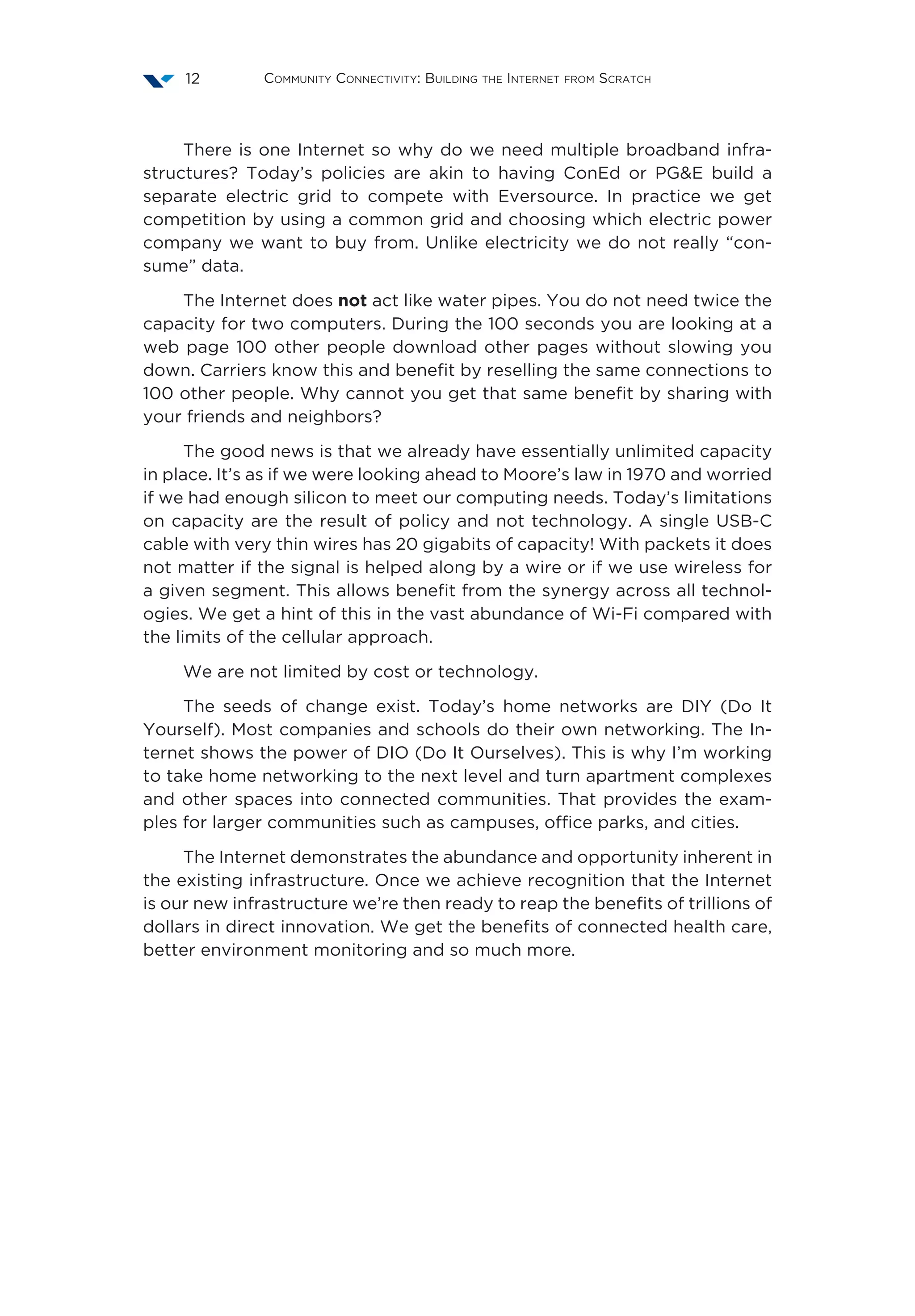 Community Connectivity: Building the Internet from Scratch12
There is one Internet so why do we need multiple broadband infra-
structures? Today’s policies are akin to having ConEd or PG&E build a
separate electric grid to compete with Eversource. In practice we get
competition by using a common grid and choosing which electric power
company we want to buy from. Unlike electricity we do not really “con-
sume” data.
The Internet does not act like water pipes. You do not need twice the
capacity for two computers. During the 100 seconds you are looking at a
web page 100 other people download other pages without slowing you
down. Carriers know this and benefit by reselling the same connections to
100 other people. Why cannot you get that same benefit by sharing with
your friends and neighbors?
The good news is that we already have essentially unlimited capacity
in place. It’s as if we were looking ahead to Moore’s law in 1970 and worried
if we had enough silicon to meet our computing needs. Today’s limitations
on capacity are the result of policy and not technology. A single USB-C
cable with very thin wires has 20 gigabits of capacity! With packets it does
not matter if the signal is helped along by a wire or if we use wireless for
a given segment. This allows benefit from the synergy across all technol-
ogies. We get a hint of this in the vast abundance of Wi-Fi compared with
the limits of the cellular approach.
We are not limited by cost or technology.
The seeds of change exist. Today’s home networks are DIY (Do It
Yourself). Most companies and schools do their own networking. The In-
ternet shows the power of DIO (Do It Ourselves). This is why I’m working
to take home networking to the next level and turn apartment complexes
and other spaces into connected communities. That provides the exam-
ples for larger communities such as campuses, office parks, and cities.
The Internet demonstrates the abundance and opportunity inherent in
the existing infrastructure. Once we achieve recognition that the Internet
is our new infrastructure we’re then ready to reap the benefits of trillions of
dollars in direct innovation. We get the benefits of connected health care,
better environment monitoring and so much more.
 