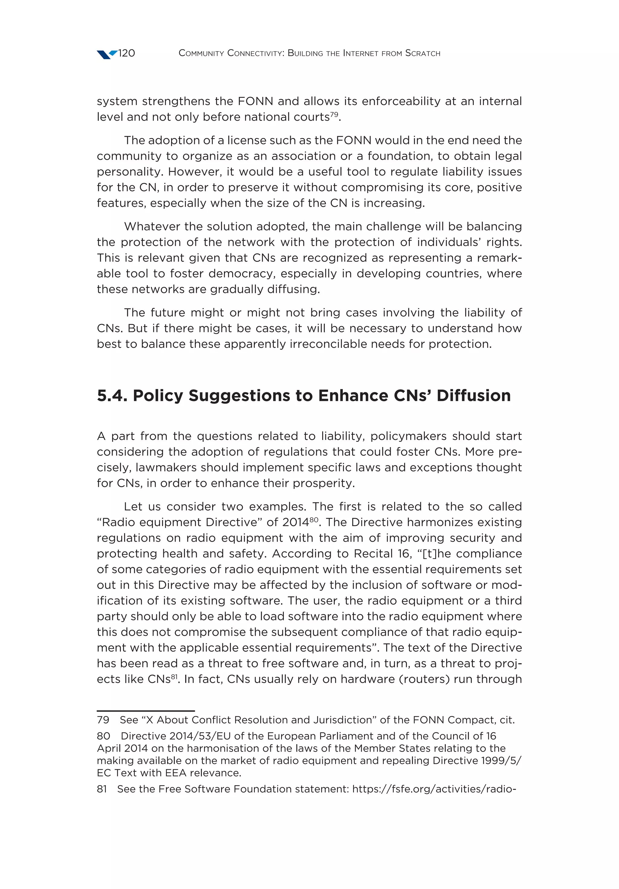 Community Connectivity: Building the Internet from Scratch120
system strengthens the FONN and allows its enforceability at an internal
level and not only before national courts79
.
The adoption of a license such as the FONN would in the end need the
community to organize as an association or a foundation, to obtain legal
personality. However, it would be a useful tool to regulate liability issues
for the CN, in order to preserve it without compromising its core, positive
features, especially when the size of the CN is increasing.
Whatever the solution adopted, the main challenge will be balancing
the protection of the network with the protection of individuals’ rights.
This is relevant given that CNs are recognized as representing a remark-
able tool to foster democracy, especially in developing countries, where
these networks are gradually diffusing.
The future might or might not bring cases involving the liability of
CNs. But if there might be cases, it will be necessary to understand how
best to balance these apparently irreconcilable needs for protection.
5.4. Policy Suggestions to Enhance CNs’ Diffusion
A part from the questions related to liability, policymakers should start
considering the adoption of regulations that could foster CNs. More pre-
cisely, lawmakers should implement specific laws and exceptions thought
for CNs, in order to enhance their prosperity.
Let us consider two examples. The first is related to the so called
“Radio equipment Directive” of 201480
. The Directive harmonizes existing
regulations on radio equipment with the aim of improving security and
protecting health and safety. According to Recital 16, “[t]he compliance
of some categories of radio equipment with the essential requirements set
out in this Directive may be affected by the inclusion of software or mod-
ification of its existing software. The user, the radio equipment or a third
party should only be able to load software into the radio equipment where
this does not compromise the subsequent compliance of that radio equip-
ment with the applicable essential requirements”. The text of the Directive
has been read as a threat to free software and, in turn, as a threat to proj-
ects like CNs81
. In fact, CNs usually rely on hardware (routers) run through
79  See “X About Conflict Resolution and Jurisdiction” of the FONN Compact, cit.
80  Directive 2014/53/EU of the European Parliament and of the Council of 16
April 2014 on the harmonisation of the laws of the Member States relating to the
making available on the market of radio equipment and repealing Directive 1999/5/
EC Text with EEA relevance.
81  See the Free Software Foundation statement: https://fsfe.org/activities/radio-
 