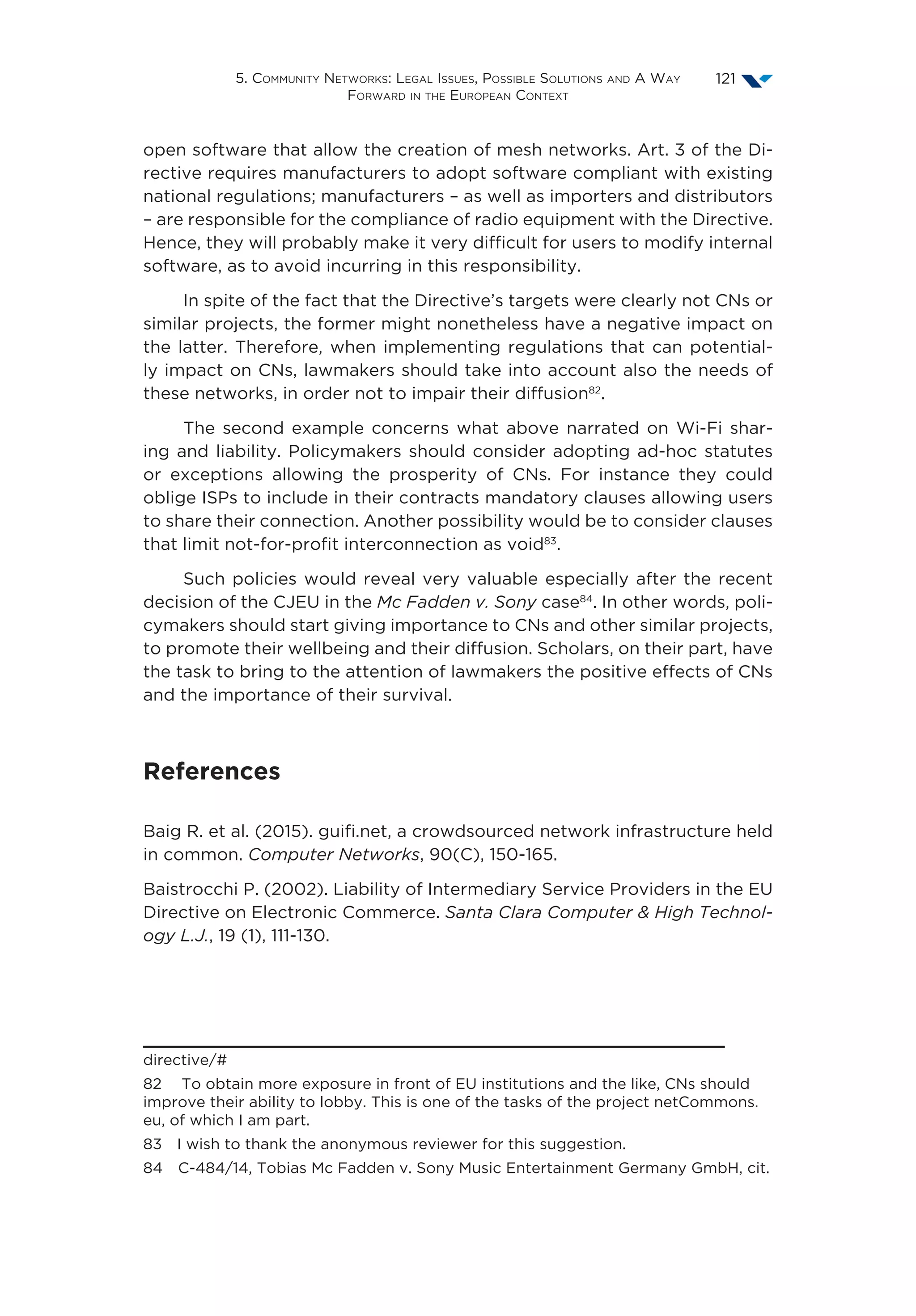 5. Community Networks: Legal Issues, Possible Solutions and A Way
Forward in the European Context
121
open software that allow the creation of mesh networks. Art. 3 of the Di-
rective requires manufacturers to adopt software compliant with existing
national regulations; manufacturers – as well as importers and distributors
– are responsible for the compliance of radio equipment with the Directive.
Hence, they will probably make it very difficult for users to modify internal
software, as to avoid incurring in this responsibility.
In spite of the fact that the Directive’s targets were clearly not CNs or
similar projects, the former might nonetheless have a negative impact on
the latter. Therefore, when implementing regulations that can potential-
ly impact on CNs, lawmakers should take into account also the needs of
these networks, in order not to impair their diffusion82
.
The second example concerns what above narrated on Wi-Fi shar-
ing and liability. Policymakers should consider adopting ad-hoc statutes
or exceptions allowing the prosperity of CNs. For instance they could
oblige ISPs to include in their contracts mandatory clauses allowing users
to share their connection. Another possibility would be to consider clauses
that limit not-for-profit interconnection as void83
.
Such policies would reveal very valuable especially after the recent
decision of the CJEU in the Mc Fadden v. Sony case84
. In other words, poli-
cymakers should start giving importance to CNs and other similar projects,
to promote their wellbeing and their diffusion. Scholars, on their part, have
the task to bring to the attention of lawmakers the positive effects of CNs
and the importance of their survival.
References
Baig R. et al. (2015). guifi.net, a crowdsourced network infrastructure held
in common. Computer Networks, 90(C), 150-165.
Baistrocchi P. (2002). Liability of Intermediary Service Providers in the EU
Directive on Electronic Commerce. Santa Clara Computer  High Technol-
ogy L.J., 19 (1), 111-130.
directive/#
82  To obtain more exposure in front of EU institutions and the like, CNs should
improve their ability to lobby. This is one of the tasks of the project netCommons.
eu, of which I am part.
83  I wish to thank the anonymous reviewer for this suggestion.
84  C-484/14, Tobias Mc Fadden v. Sony Music Entertainment Germany GmbH, cit.
 