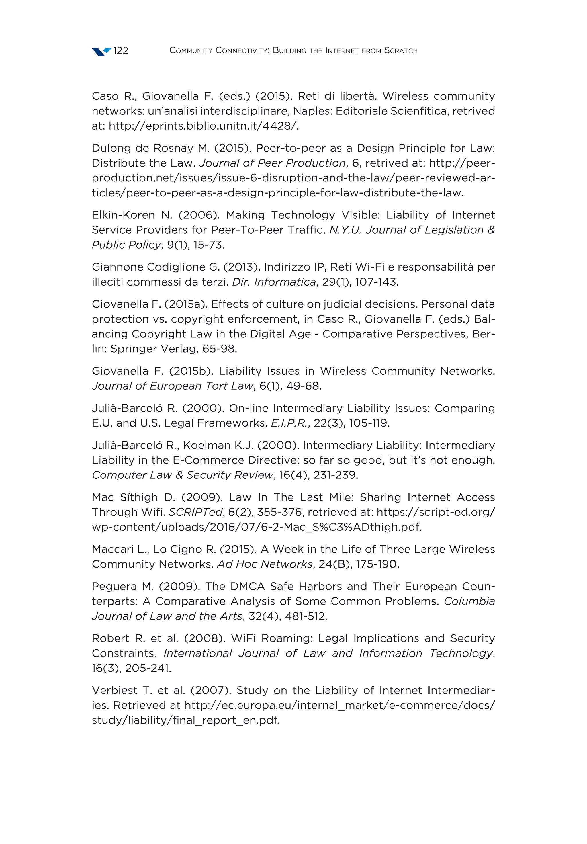 Community Connectivity: Building the Internet from Scratch122
Caso R., Giovanella F. (eds.) (2015). Reti di libertà. Wireless community
networks: un’analisi interdisciplinare, Naples: Editoriale Scienfitica, retrived
at: http://eprints.biblio.unitn.it/4428/.
Dulong de Rosnay M. (2015). Peer-to-peer as a Design Principle for Law:
Distribute the Law. Journal of Peer Production, 6, retrived at: http://peer-
production.net/issues/issue-6-disruption-and-the-law/peer-reviewed-ar-
ticles/peer-to-peer-as-a-design-principle-for-law-distribute-the-law.
Elkin-Koren N. (2006). Making Technology Visible: Liability of Internet
Service Providers for Peer-To-Peer Traffic. N.Y.U. Journal of Legislation 
Public Policy, 9(1), 15-73.
Giannone Codiglione G. (2013). Indirizzo IP, Reti Wi-Fi e responsabilità per
illeciti commessi da terzi. Dir. Informatica, 29(1), 107-143.
Giovanella F. (2015a). Effects of culture on judicial decisions. Personal data
protection vs. copyright enforcement, in Caso R., Giovanella F. (eds.) Bal-
ancing Copyright Law in the Digital Age - Comparative Perspectives, Ber-
lin: Springer Verlag, 65-98.
Giovanella F. (2015b). Liability Issues in Wireless Community Networks.
Journal of European Tort Law, 6(1), 49-68.
Julià-Barceló R. (2000). On-line Intermediary Liability Issues: Comparing
E.U. and U.S. Legal Frameworks. E.I.P.R., 22(3), 105-119.
Julià-Barceló R., Koelman K.J. (2000). Intermediary Liability: Intermediary
Liability in the E-Commerce Directive: so far so good, but it’s not enough.
Computer Law  Security Review, 16(4), 231-239.
Mac Síthigh D. (2009). Law In The Last Mile: Sharing Internet Access
Through Wifi. SCRIPTed, 6(2), 355-376, retrieved at: https://script-ed.org/
wp-content/uploads/2016/07/6-2-Mac_S%C3%ADthigh.pdf.
Maccari L., Lo Cigno R. (2015). A Week in the Life of Three Large Wireless
Community Networks. Ad Hoc Networks, 24(B), 175-190.
Peguera M. (2009). The DMCA Safe Harbors and Their European Coun-
terparts: A Comparative Analysis of Some Common Problems. Columbia
Journal of Law and the Arts, 32(4), 481-512.
Robert R. et al. (2008). WiFi Roaming: Legal Implications and Security
Constraints. International Journal of Law and Information Technology,
16(3), 205-241.
Verbiest T. et al. (2007). Study on the Liability of Internet Intermediar-
ies. Retrieved at http://ec.europa.eu/internal_market/e-commerce/docs/
study/liability/final_report_en.pdf.
 