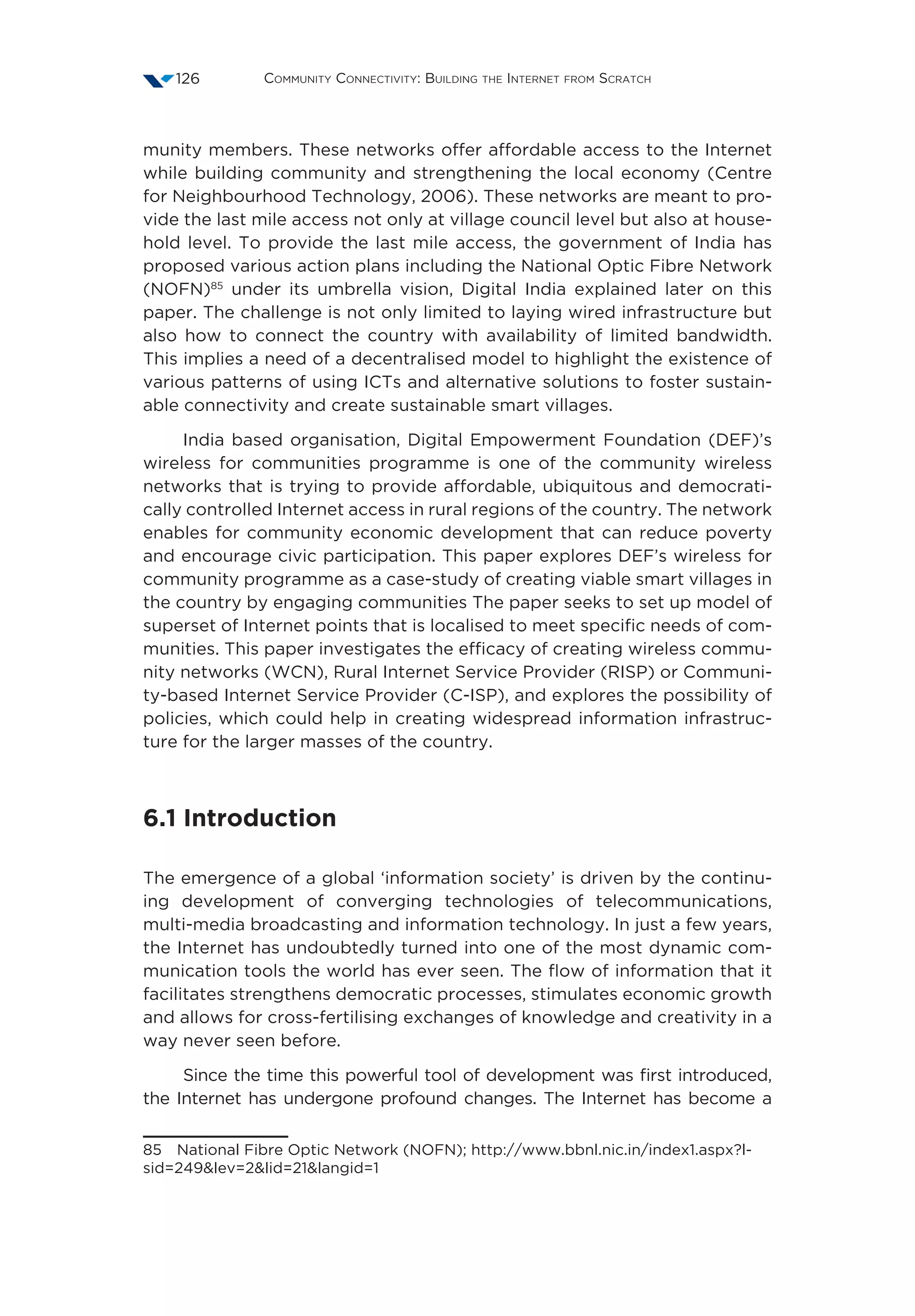 Community Connectivity: Building the Internet from Scratch126
munity members. These networks offer affordable access to the Internet
while building community and strengthening the local economy (Centre
for Neighbourhood Technology, 2006). These networks are meant to pro-
vide the last mile access not only at village council level but also at house-
hold level. To provide the last mile access, the government of India has
proposed various action plans including the National Optic Fibre Network
(NOFN)85
under its umbrella vision, Digital India explained later on this
paper. The challenge is not only limited to laying wired infrastructure but
also how to connect the country with availability of limited bandwidth.
This implies a need of a decentralised model to highlight the existence of
various patterns of using ICTs and alternative solutions to foster sustain-
able connectivity and create sustainable smart villages.
India based organisation, Digital Empowerment Foundation (DEF)’s
wireless for communities programme is one of the community wireless
networks that is trying to provide affordable, ubiquitous and democrati-
cally controlled Internet access in rural regions of the country. The network
enables for community economic development that can reduce poverty
and encourage civic participation. This paper explores DEF’s wireless for
community programme as a case-study of creating viable smart villages in
the country by engaging communities The paper seeks to set up model of
superset of Internet points that is localised to meet specific needs of com-
munities. This paper investigates the efficacy of creating wireless commu-
nity networks (WCN), Rural Internet Service Provider (RISP) or Communi-
ty-based Internet Service Provider (C-ISP), and explores the possibility of
policies, which could help in creating widespread information infrastruc-
ture for the larger masses of the country.
6.1 Introduction
The emergence of a global ‘information society’ is driven by the continu-
ing development of converging technologies of telecommunications,
multi-media broadcasting and information technology. In just a few years,
the Internet has undoubtedly turned into one of the most dynamic com-
munication tools the world has ever seen. The flow of information that it
facilitates strengthens democratic processes, stimulates economic growth
and allows for cross-fertilising exchanges of knowledge and creativity in a
way never seen before.
Since the time this powerful tool of development was first introduced,
the Internet has undergone profound changes. The Internet has become a
85  National Fibre Optic Network (NOFN); http://www.bbnl.nic.in/index1.aspx?l-
sid=249lev=2lid=21langid=1
 