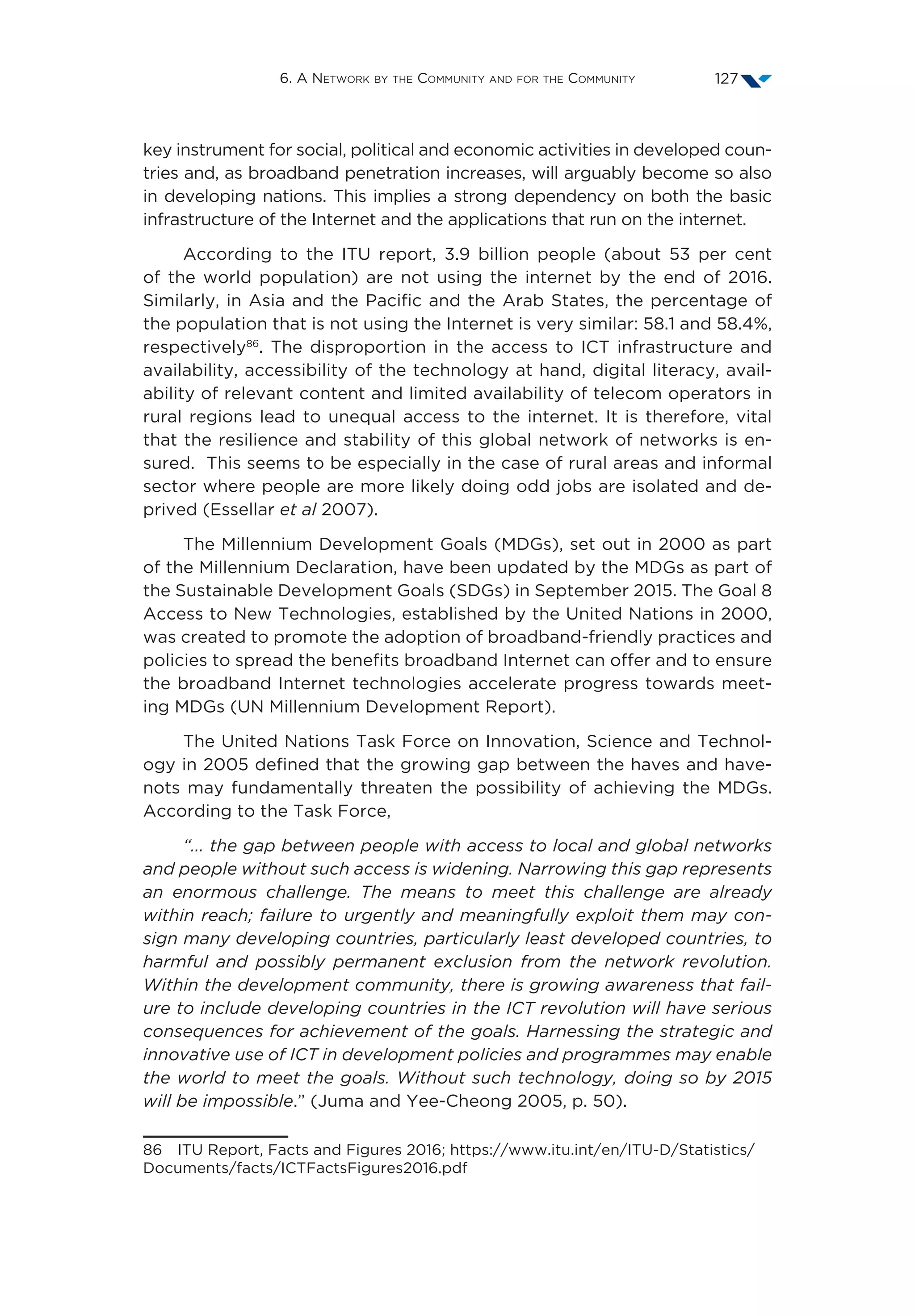 6. A Network by the Community and for the Community 127
key instrument for social, political and economic activities in developed coun-
tries and, as broadband penetration increases, will arguably become so also
in developing nations. This implies a strong dependency on both the basic
infrastructure of the Internet and the applications that run on the internet.
According to the ITU report, 3.9 billion people (about 53 per cent
of the world population) are not using the internet by the end of 2016.
Similarly, in Asia and the Pacific and the Arab States, the percentage of
the population that is not using the Internet is very similar: 58.1 and 58.4%,
respectively86
. The disproportion in the access to ICT infrastructure and
availability, accessibility of the technology at hand, digital literacy, avail-
ability of relevant content and limited availability of telecom operators in
rural regions lead to unequal access to the internet. It is therefore, vital
that the resilience and stability of this global network of networks is en-
sured. This seems to be especially in the case of rural areas and informal
sector where people are more likely doing odd jobs are isolated and de-
prived (Essellar et al 2007).
The Millennium Development Goals (MDGs), set out in 2000 as part
of the Millennium Declaration, have been updated by the MDGs as part of
the Sustainable Development Goals (SDGs) in September 2015. The Goal 8
Access to New Technologies, established by the United Nations in 2000,
was created to promote the adoption of broadband-friendly practices and
policies to spread the benefits broadband Internet can offer and to ensure
the broadband Internet technologies accelerate progress towards meet-
ing MDGs (UN Millennium Development Report).
The United Nations Task Force on Innovation, Science and Technol-
ogy in 2005 defined that the growing gap between the haves and have-
nots may fundamentally threaten the possibility of achieving the MDGs.
According to the Task Force,
“... the gap between people with access to local and global networks
and people without such access is widening. Narrowing this gap represents
an enormous challenge. The means to meet this challenge are already
within reach; failure to urgently and meaningfully exploit them may con-
sign many developing countries, particularly least developed countries, to
harmful and possibly permanent exclusion from the network revolution.
Within the development community, there is growing awareness that fail-
ure to include developing countries in the ICT revolution will have serious
consequences for achievement of the goals. Harnessing the strategic and
innovative use of ICT in development policies and programmes may enable
the world to meet the goals. Without such technology, doing so by 2015
will be impossible.” (Juma and Yee-Cheong 2005, p. 50).
86  ITU Report, Facts and Figures 2016; https://www.itu.int/en/ITU-D/Statistics/
Documents/facts/ICTFactsFigures2016.pdf
 