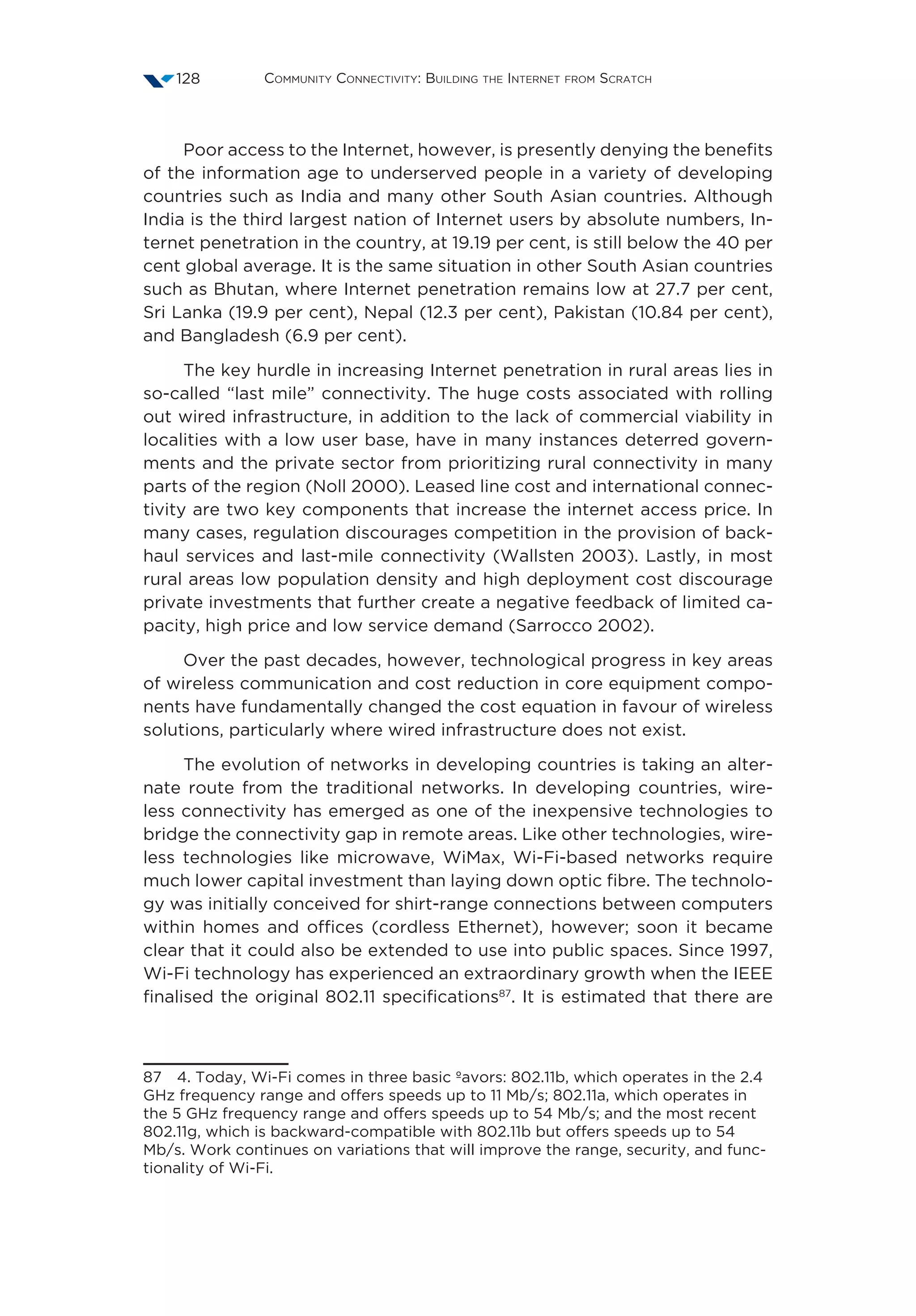 Community Connectivity: Building the Internet from Scratch128
Poor access to the Internet, however, is presently denying the benefits
of the information age to underserved people in a variety of developing
countries such as India and many other South Asian countries. Although
India is the third largest nation of Internet users by absolute numbers, In-
ternet penetration in the country, at 19.19 per cent, is still below the 40 per
cent global average. It is the same situation in other South Asian countries
such as Bhutan, where Internet penetration remains low at 27.7 per cent,
Sri Lanka (19.9 per cent), Nepal (12.3 per cent), Pakistan (10.84 per cent),
and Bangladesh (6.9 per cent).
The key hurdle in increasing Internet penetration in rural areas lies in
so-called “last mile” connectivity. The huge costs associated with rolling
out wired infrastructure, in addition to the lack of commercial viability in
localities with a low user base, have in many instances deterred govern-
ments and the private sector from prioritizing rural connectivity in many
parts of the region (Noll 2000). Leased line cost and international connec-
tivity are two key components that increase the internet access price. In
many cases, regulation discourages competition in the provision of back-
haul services and last-mile connectivity (Wallsten 2003). Lastly, in most
rural areas low population density and high deployment cost discourage
private investments that further create a negative feedback of limited ca-
pacity, high price and low service demand (Sarrocco 2002).
Over the past decades, however, technological progress in key areas
of wireless communication and cost reduction in core equipment compo-
nents have fundamentally changed the cost equation in favour of wireless
solutions, particularly where wired infrastructure does not exist.
The evolution of networks in developing countries is taking an alter-
nate route from the traditional networks. In developing countries, wire-
less connectivity has emerged as one of the inexpensive technologies to
bridge the connectivity gap in remote areas. Like other technologies, wire-
less technologies like microwave, WiMax, Wi-Fi-based networks require
much lower capital investment than laying down optic fibre. The technolo-
gy was initially conceived for shirt-range connections between computers
within homes and offices (cordless Ethernet), however; soon it became
clear that it could also be extended to use into public spaces. Since 1997,
Wi-Fi technology has experienced an extraordinary growth when the IEEE
finalised the original 802.11 specifications87
. It is estimated that there are
87  4. Today, Wi-Fi comes in three basic ºavors: 802.11b, which operates in the 2.4
GHz frequency range and offers speeds up to 11 Mb/s; 802.11a, which operates in
the 5 GHz frequency range and offers speeds up to 54 Mb/s; and the most recent
802.11g, which is backward-compatible with 802.11b but offers speeds up to 54
Mb/s. Work continues on variations that will improve the range, security, and func-
tionality of Wi-Fi.
 