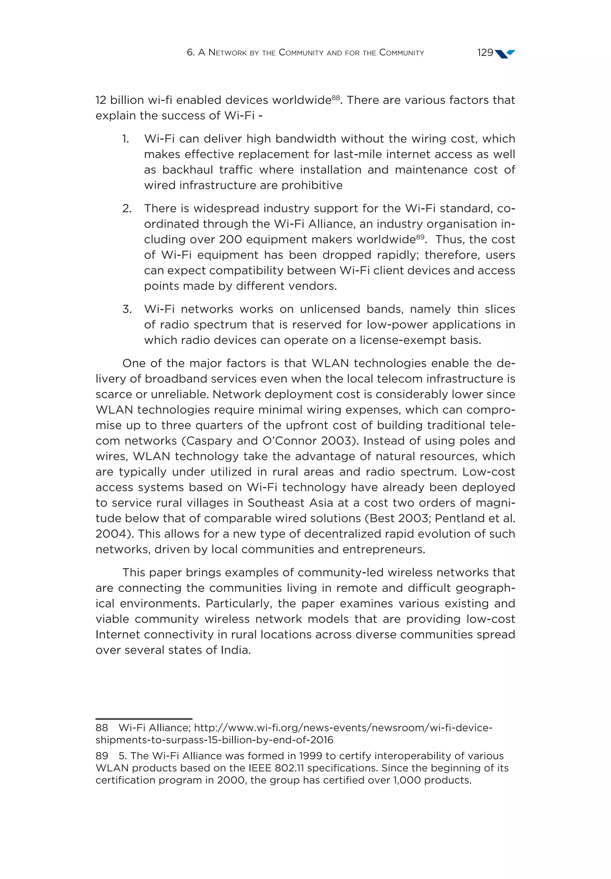 6. A Network by the Community and for the Community 129
12 billion wi-fi enabled devices worldwide88
. There are various factors that
explain the success of Wi-Fi -
1.	Wi-Fi can deliver high bandwidth without the wiring cost, which
makes effective replacement for last-mile internet access as well
as backhaul traffic where installation and maintenance cost of
wired infrastructure are prohibitive
2.	There is widespread industry support for the Wi-Fi standard, co-
ordinated through the Wi-Fi Alliance, an industry organisation in-
cluding over 200 equipment makers worldwide89
. Thus, the cost
of Wi-Fi equipment has been dropped rapidly; therefore, users
can expect compatibility between Wi-Fi client devices and access
points made by different vendors.
3.	Wi-Fi networks works on unlicensed bands, namely thin slices
of radio spectrum that is reserved for low-power applications in
which radio devices can operate on a license-exempt basis.
One of the major factors is that WLAN technologies enable the de-
livery of broadband services even when the local telecom infrastructure is
scarce or unreliable. Network deployment cost is considerably lower since
WLAN technologies require minimal wiring expenses, which can compro-
mise up to three quarters of the upfront cost of building traditional tele-
com networks (Caspary and O’Connor 2003). Instead of using poles and
wires, WLAN technology take the advantage of natural resources, which
are typically under utilized in rural areas and radio spectrum. Low-cost
access systems based on Wi-Fi technology have already been deployed
to service rural villages in Southeast Asia at a cost two orders of magni-
tude below that of comparable wired solutions (Best 2003; Pentland et al.
2004). This allows for a new type of decentralized rapid evolution of such
networks, driven by local communities and entrepreneurs.
This paper brings examples of community-led wireless networks that
are connecting the communities living in remote and difficult geograph-
ical environments. Particularly, the paper examines various existing and
viable community wireless network models that are providing low-cost
Internet connectivity in rural locations across diverse communities spread
over several states of India.
88  Wi-Fi Alliance; http://www.wi-fi.org/news-events/newsroom/wi-fi-device-
shipments-to-surpass-15-billion-by-end-of-2016
89  5. The Wi-Fi Alliance was formed in 1999 to certify interoperability of various
WLAN products based on the IEEE 802.11 specifications. Since the beginning of its
certification program in 2000, the group has certified over 1,000 products.
 