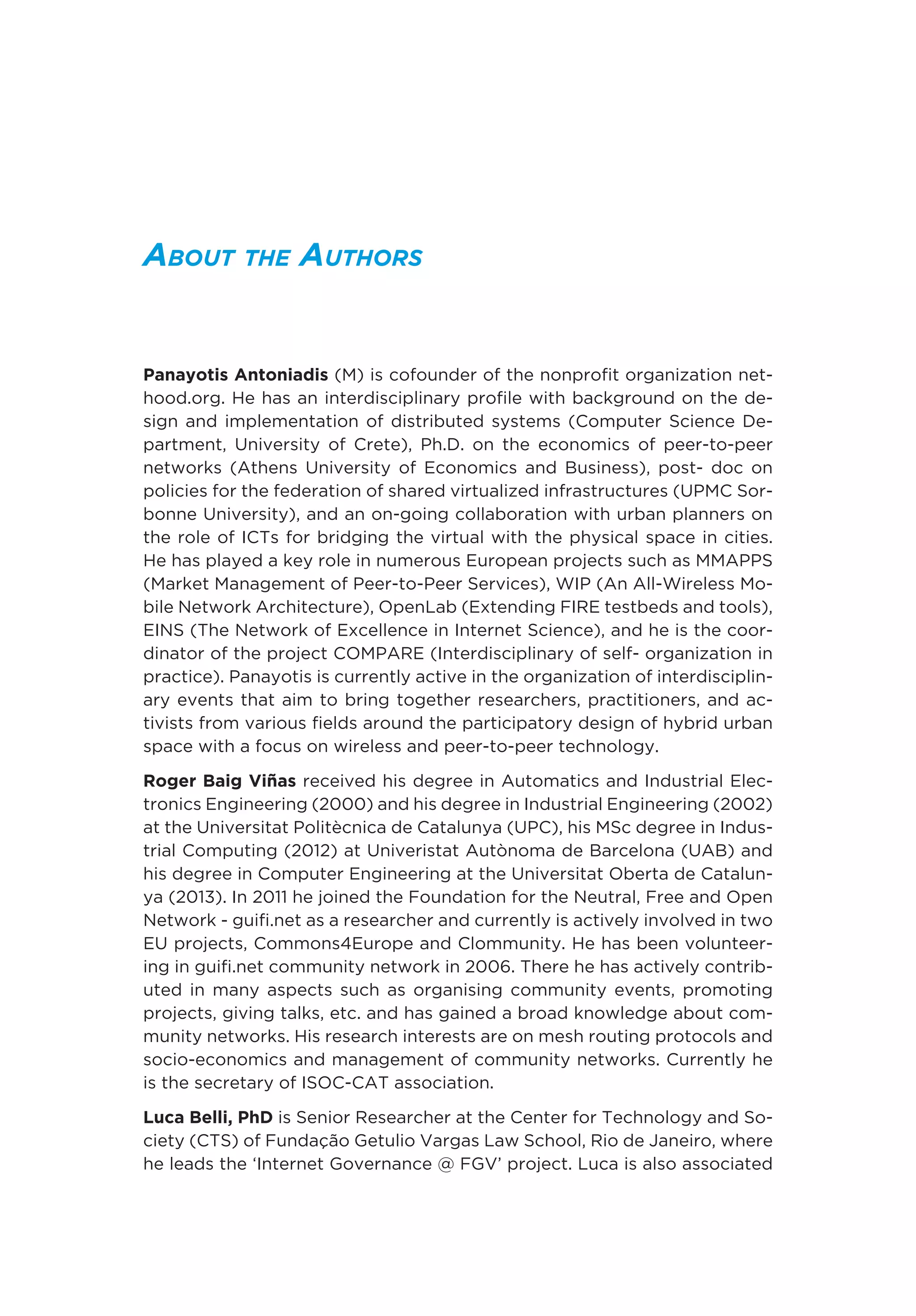 About the Authors
Panayotis Antoniadis (M) is cofounder of the nonprofit organization net-
hood.org. He has an interdisciplinary profile with background on the de-
sign and implementation of distributed systems (Computer Science De-
partment, University of Crete), Ph.D. on the economics of peer-to-peer
networks (Athens University of Economics and Business), post- doc on
policies for the federation of shared virtualized infrastructures (UPMC Sor-
bonne University), and an on-going collaboration with urban planners on
the role of ICTs for bridging the virtual with the physical space in cities.
He has played a key role in numerous European projects such as MMAPPS
(Market Management of Peer-to-Peer Services), WIP (An All-Wireless Mo-
bile Network Architecture), OpenLab (Extending FIRE testbeds and tools),
EINS (The Network of Excellence in Internet Science), and he is the coor-
dinator of the project COMPARE (Interdisciplinary of self- organization in
practice). Panayotis is currently active in the organization of interdisciplin-
ary events that aim to bring together researchers, practitioners, and ac-
tivists from various fields around the participatory design of hybrid urban
space with a focus on wireless and peer-to-peer technology.
Roger Baig Viñas received his degree in Automatics and Industrial Elec-
tronics Engineering (2000) and his degree in Industrial Engineering (2002)
at the Universitat Politècnica de Catalunya (UPC), his MSc degree in Indus-
trial Computing (2012) at Univeristat Autònoma de Barcelona (UAB) and
his degree in Computer Engineering at the Universitat Oberta de Catalun-
ya (2013). In 2011 he joined the Foundation for the Neutral, Free and Open
Network - guifi.net as a researcher and currently is actively involved in two
EU projects, Commons4Europe and Clommunity. He has been volunteer-
ing in guifi.net community network in 2006. There he has actively contrib-
uted in many aspects such as organising community events, promoting
projects, giving talks, etc. and has gained a broad knowledge about com-
munity networks. His research interests are on mesh routing protocols and
socio-economics and management of community networks. Currently he
is the secretary of ISOC-CAT association.
Luca Belli, PhD is Senior Researcher at the Center for Technology and So-
ciety (CTS) of Fundação Getulio Vargas Law School, Rio de Janeiro, where
he leads the ‘Internet Governance @ FGV’ project. Luca is also associated
 