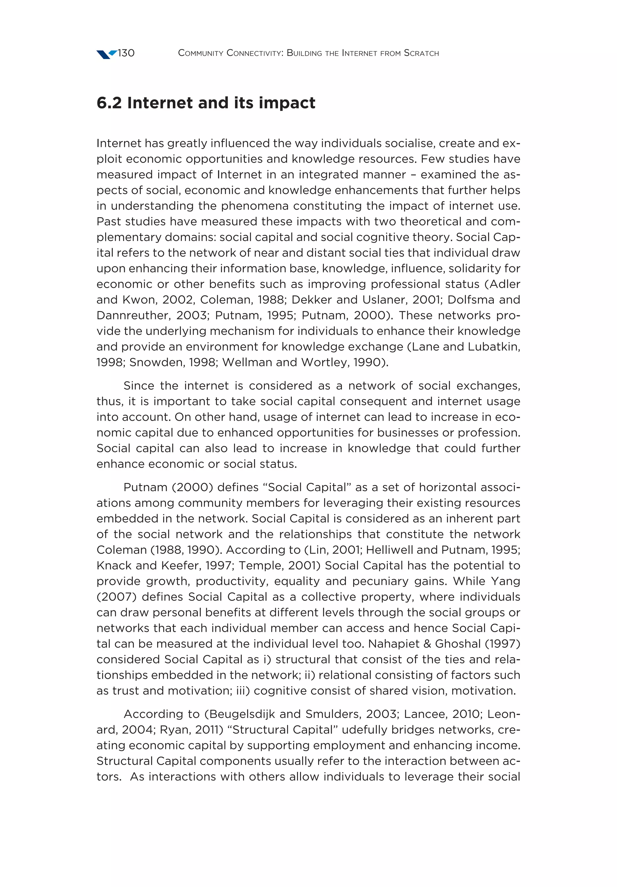 Community Connectivity: Building the Internet from Scratch130
6.2 Internet and its impact
Internet has greatly influenced the way individuals socialise, create and ex-
ploit economic opportunities and knowledge resources. Few studies have
measured impact of Internet in an integrated manner – examined the as-
pects of social, economic and knowledge enhancements that further helps
in understanding the phenomena constituting the impact of internet use.
Past studies have measured these impacts with two theoretical and com-
plementary domains: social capital and social cognitive theory. Social Cap-
ital refers to the network of near and distant social ties that individual draw
upon enhancing their information base, knowledge, influence, solidarity for
economic or other benefits such as improving professional status (Adler
and Kwon, 2002, Coleman, 1988; Dekker and Uslaner, 2001; Dolfsma and
Dannreuther, 2003; Putnam, 1995; Putnam, 2000). These networks pro-
vide the underlying mechanism for individuals to enhance their knowledge
and provide an environment for knowledge exchange (Lane and Lubatkin,
1998; Snowden, 1998; Wellman and Wortley, 1990).
Since the internet is considered as a network of social exchanges,
thus, it is important to take social capital consequent and internet usage
into account. On other hand, usage of internet can lead to increase in eco-
nomic capital due to enhanced opportunities for businesses or profession.
Social capital can also lead to increase in knowledge that could further
enhance economic or social status.
Putnam (2000) defines “Social Capital” as a set of horizontal associ-
ations among community members for leveraging their existing resources
embedded in the network. Social Capital is considered as an inherent part
of the social network and the relationships that constitute the network
Coleman (1988, 1990). According to (Lin, 2001; Helliwell and Putnam, 1995;
Knack and Keefer, 1997; Temple, 2001) Social Capital has the potential to
provide growth, productivity, equality and pecuniary gains. While Yang
(2007) defines Social Capital as a collective property, where individuals
can draw personal benefits at different levels through the social groups or
networks that each individual member can access and hence Social Capi-
tal can be measured at the individual level too. Nahapiet  Ghoshal (1997)
considered Social Capital as i) structural that consist of the ties and rela-
tionships embedded in the network; ii) relational consisting of factors such
as trust and motivation; iii) cognitive consist of shared vision, motivation.
According to (Beugelsdijk and Smulders, 2003; Lancee, 2010; Leon-
ard, 2004; Ryan, 2011) “Structural Capital” udefully bridges networks, cre-
ating economic capital by supporting employment and enhancing income.
Structural Capital components usually refer to the interaction between ac-
tors. As interactions with others allow individuals to leverage their social
 