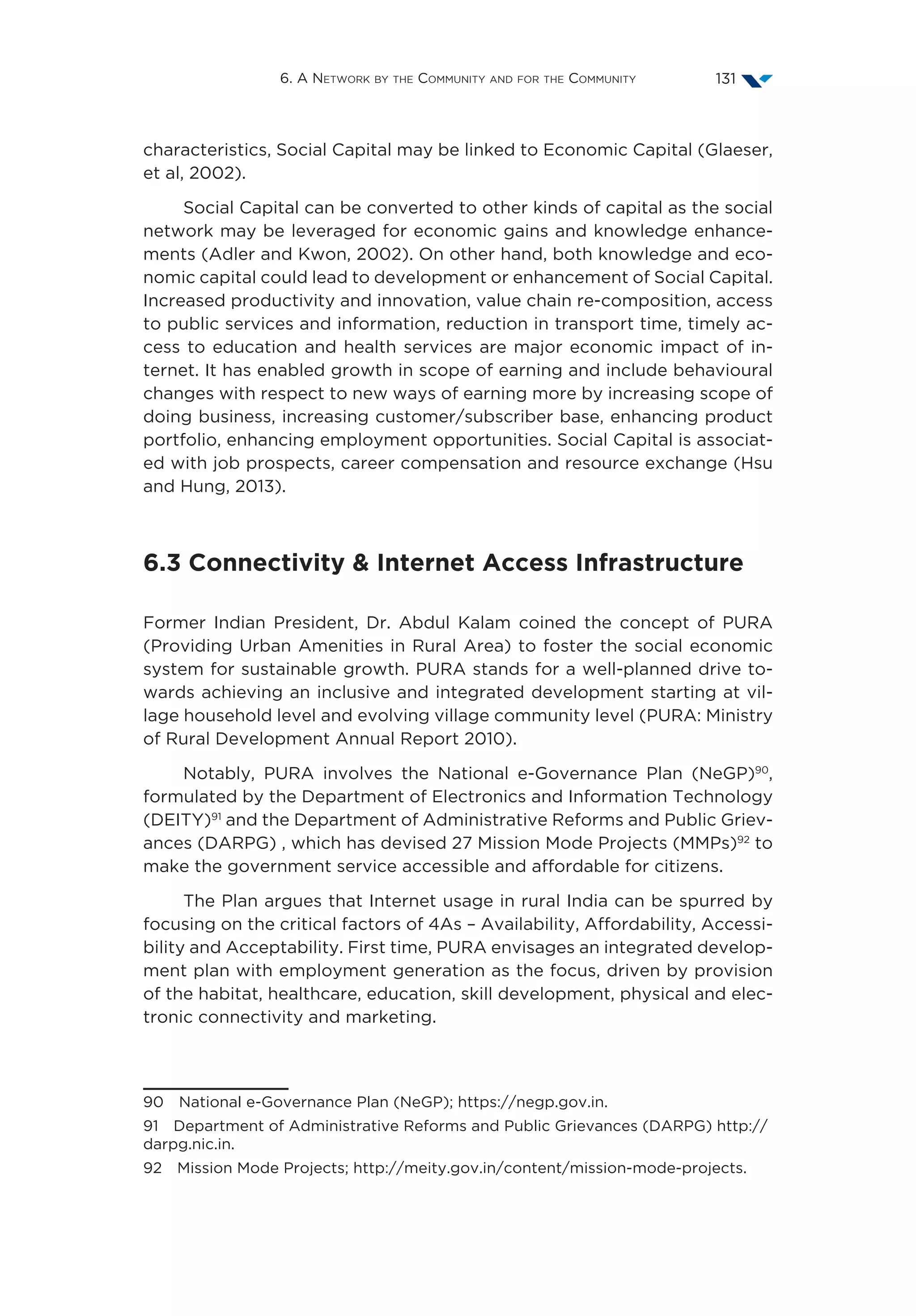 6. A Network by the Community and for the Community 131
characteristics, Social Capital may be linked to Economic Capital (Glaeser,
et al, 2002).
Social Capital can be converted to other kinds of capital as the social
network may be leveraged for economic gains and knowledge enhance-
ments (Adler and Kwon, 2002). On other hand, both knowledge and eco-
nomic capital could lead to development or enhancement of Social Capital.
Increased productivity and innovation, value chain re-composition, access
to public services and information, reduction in transport time, timely ac-
cess to education and health services are major economic impact of in-
ternet. It has enabled growth in scope of earning and include behavioural
changes with respect to new ways of earning more by increasing scope of
doing business, increasing customer/subscriber base, enhancing product
portfolio, enhancing employment opportunities. Social Capital is associat-
ed with job prospects, career compensation and resource exchange (Hsu
and Hung, 2013).
6.3 Connectivity  Internet Access Infrastructure
Former Indian President, Dr. Abdul Kalam coined the concept of PURA
(Providing Urban Amenities in Rural Area) to foster the social economic
system for sustainable growth. PURA stands for a well-planned drive to-
wards achieving an inclusive and integrated development starting at vil-
lage household level and evolving village community level (PURA: Ministry
of Rural Development Annual Report 2010).
Notably, PURA involves the National e-Governance Plan (NeGP)90
,
formulated by the Department of Electronics and Information Technology
(DEITY)91
and the Department of Administrative Reforms and Public Griev-
ances (DARPG) , which has devised 27 Mission Mode Projects (MMPs)92
to
make the government service accessible and affordable for citizens.
The Plan argues that Internet usage in rural India can be spurred by
focusing on the critical factors of 4As – Availability, Affordability, Accessi-
bility and Acceptability. First time, PURA envisages an integrated develop-
ment plan with employment generation as the focus, driven by provision
of the habitat, healthcare, education, skill development, physical and elec-
tronic connectivity and marketing.
90  National e-Governance Plan (NeGP); https://negp.gov.in.
91  Department of Administrative Reforms and Public Grievances (DARPG) http://
darpg.nic.in.
92  Mission Mode Projects; http://meity.gov.in/content/mission-mode-projects.
 