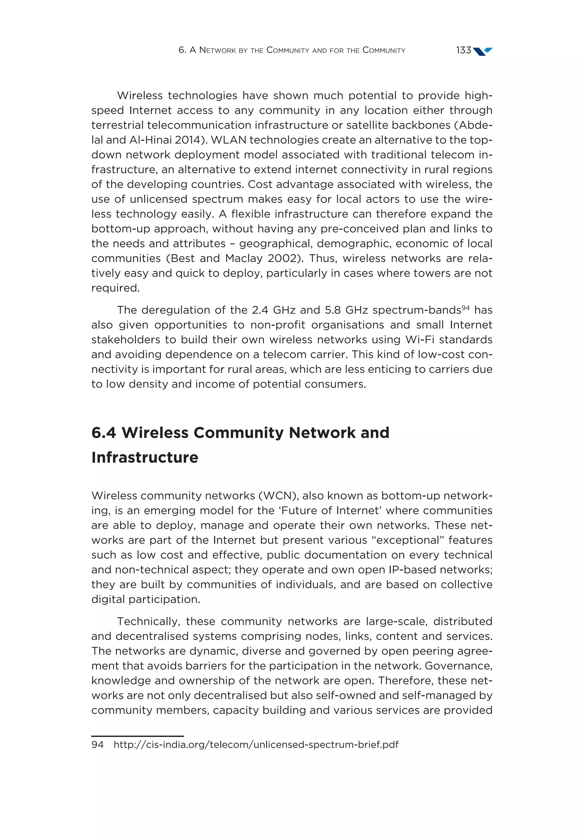 6. A Network by the Community and for the Community 133
Wireless technologies have shown much potential to provide high-
speed Internet access to any community in any location either through
terrestrial telecommunication infrastructure or satellite backbones (Abde-
lal and Al-Hinai 2014). WLAN technologies create an alternative to the top-
down network deployment model associated with traditional telecom in-
frastructure, an alternative to extend internet connectivity in rural regions
of the developing countries. Cost advantage associated with wireless, the
use of unlicensed spectrum makes easy for local actors to use the wire-
less technology easily. A flexible infrastructure can therefore expand the
bottom-up approach, without having any pre-conceived plan and links to
the needs and attributes – geographical, demographic, economic of local
communities (Best and Maclay 2002). Thus, wireless networks are rela-
tively easy and quick to deploy, particularly in cases where towers are not
required.
The deregulation of the 2.4 GHz and 5.8 GHz spectrum-bands94
has
also given opportunities to non-profit organisations and small Internet
stakeholders to build their own wireless networks using Wi-Fi standards
and avoiding dependence on a telecom carrier. This kind of low-cost con-
nectivity is important for rural areas, which are less enticing to carriers due
to low density and income of potential consumers.
6.4 Wireless Community Network and
Infrastructure
Wireless community networks (WCN), also known as bottom-up network-
ing, is an emerging model for the ‘Future of Internet’ where communities
are able to deploy, manage and operate their own networks. These net-
works are part of the Internet but present various “exceptional” features
such as low cost and effective, public documentation on every technical
and non-technical aspect; they operate and own open IP-based networks;
they are built by communities of individuals, and are based on collective
digital participation.
Technically, these community networks are large-scale, distributed
and decentralised systems comprising nodes, links, content and services.
The networks are dynamic, diverse and governed by open peering agree-
ment that avoids barriers for the participation in the network. Governance,
knowledge and ownership of the network are open. Therefore, these net-
works are not only decentralised but also self-owned and self-managed by
community members, capacity building and various services are provided
94 http://cis-india.org/telecom/unlicensed-spectrum-brief.pdf
 