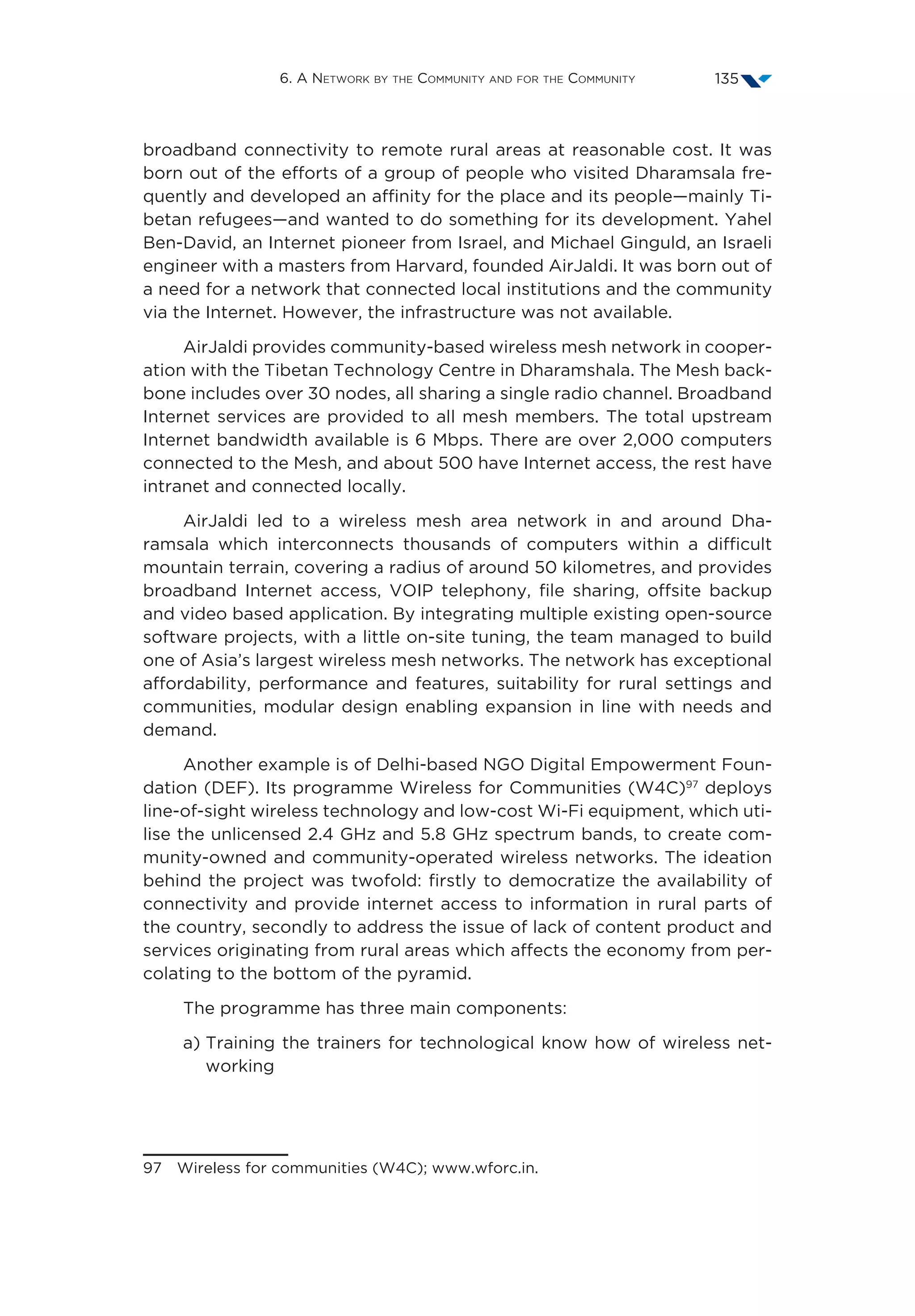 6. A Network by the Community and for the Community 135
broadband connectivity to remote rural areas at reasonable cost. It was
born out of the efforts of a group of people who visited Dharamsala fre-
quently and developed an affinity for the place and its people—mainly Ti-
betan refugees—and wanted to do something for its development. Yahel
Ben-David, an Internet pioneer from Israel, and Michael Ginguld, an Israeli
engineer with a masters from Harvard, founded AirJaldi. It was born out of
a need for a network that connected local institutions and the community
via the Internet. However, the infrastructure was not available.
AirJaldi provides community-based wireless mesh network in cooper-
ation with the Tibetan Technology Centre in Dharamshala. The Mesh back-
bone includes over 30 nodes, all sharing a single radio channel. Broadband
Internet services are provided to all mesh members. The total upstream
Internet bandwidth available is 6 Mbps. There are over 2,000 computers
connected to the Mesh, and about 500 have Internet access, the rest have
intranet and connected locally.
AirJaldi led to a wireless mesh area network in and around Dha-
ramsala which interconnects thousands of computers within a difficult
mountain terrain, covering a radius of around 50 kilometres, and provides
broadband Internet access, VOIP telephony, file sharing, offsite backup
and video based application. By integrating multiple existing open-source
software projects, with a little on-site tuning, the team managed to build
one of Asia’s largest wireless mesh networks. The network has exceptional
affordability, performance and features, suitability for rural settings and
communities, modular design enabling expansion in line with needs and
demand.
Another example is of Delhi-based NGO Digital Empowerment Foun-
dation (DEF). Its programme Wireless for Communities (W4C)97
deploys
line-of-sight wireless technology and low-cost Wi-Fi equipment, which uti-
lise the unlicensed 2.4 GHz and 5.8 GHz spectrum bands, to create com-
munity-owned and community-operated wireless networks. The ideation
behind the project was twofold: firstly to democratize the availability of
connectivity and provide internet access to information in rural parts of
the country, secondly to address the issue of lack of content product and
services originating from rural areas which affects the economy from per-
colating to the bottom of the pyramid.
The programme has three main components:
a) Training the trainers for technological know how of wireless net-
working
97  Wireless for communities (W4C); www.wforc.in.
 