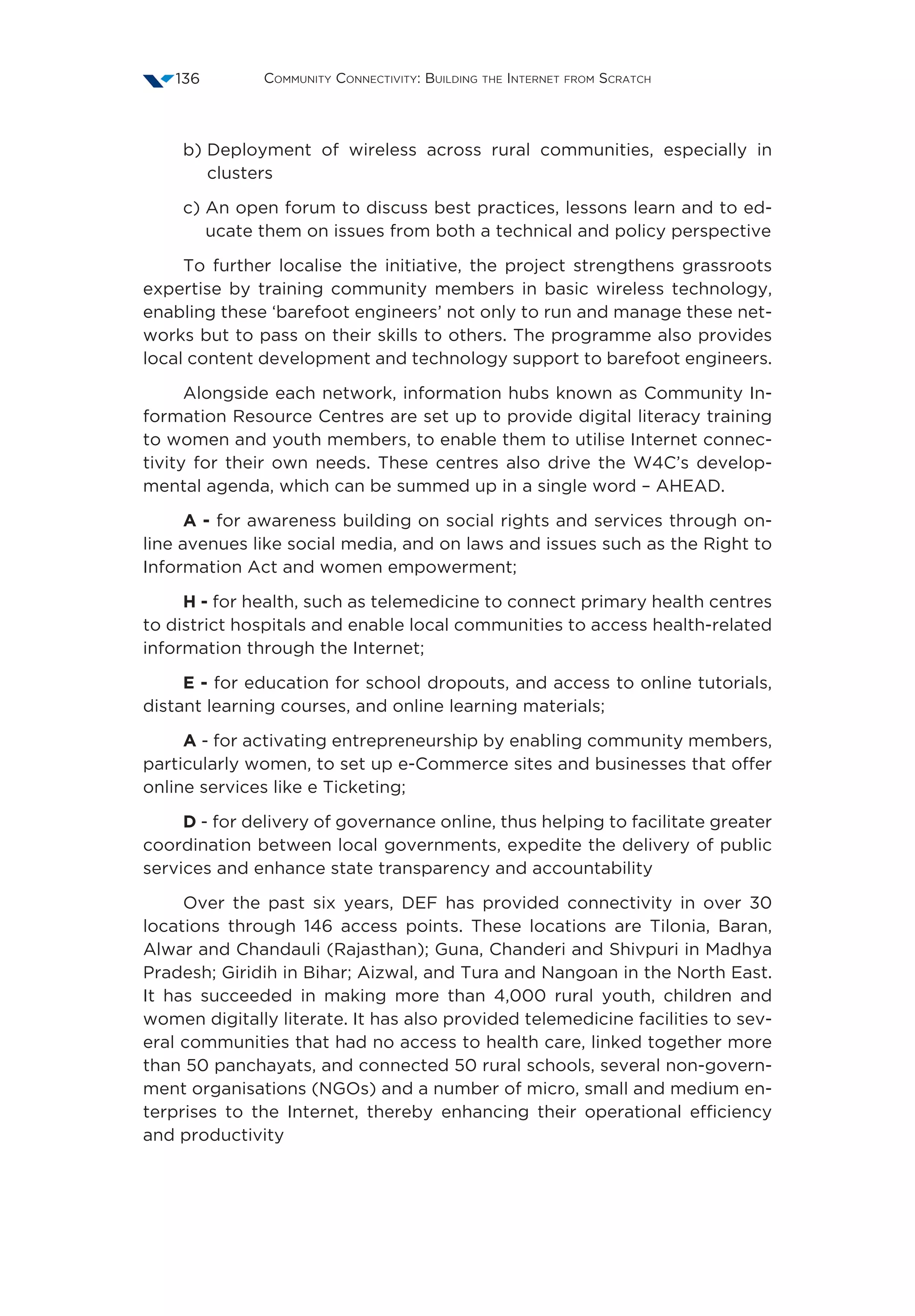 Community Connectivity: Building the Internet from Scratch136
b) Deployment of wireless across rural communities, especially in
clusters
c) An open forum to discuss best practices, lessons learn and to ed-
ucate them on issues from both a technical and policy perspective
To further localise the initiative, the project strengthens grassroots
expertise by training community members in basic wireless technology,
enabling these ‘barefoot engineers’ not only to run and manage these net-
works but to pass on their skills to others. The programme also provides
local content development and technology support to barefoot engineers.
Alongside each network, information hubs known as Community In-
formation Resource Centres are set up to provide digital literacy training
to women and youth members, to enable them to utilise Internet connec-
tivity for their own needs. These centres also drive the W4C’s develop-
mental agenda, which can be summed up in a single word – AHEAD.
A - for awareness building on social rights and services through on-
line avenues like social media, and on laws and issues such as the Right to
Information Act and women empowerment;
H - for health, such as telemedicine to connect primary health centres
to district hospitals and enable local communities to access health-related
information through the Internet;
E - for education for school dropouts, and access to online tutorials,
distant learning courses, and online learning materials;
A - for activating entrepreneurship by enabling community members,
particularly women, to set up e-Commerce sites and businesses that offer
online services like e Ticketing;
D - for delivery of governance online, thus helping to facilitate greater
coordination between local governments, expedite the delivery of public
services and enhance state transparency and accountability
Over the past six years, DEF has provided connectivity in over 30
locations through 146 access points. These locations are Tilonia, Baran,
Alwar and Chandauli (Rajasthan); Guna, Chanderi and Shivpuri in Madhya
Pradesh; Giridih in Bihar; Aizwal, and Tura and Nangoan in the North East.
It has succeeded in making more than 4,000 rural youth, children and
women digitally literate. It has also provided telemedicine facilities to sev-
eral communities that had no access to health care, linked together more
than 50 panchayats, and connected 50 rural schools, several non-govern-
ment organisations (NGOs) and a number of micro, small and medium en-
terprises to the Internet, thereby enhancing their operational efficiency
and productivity
 