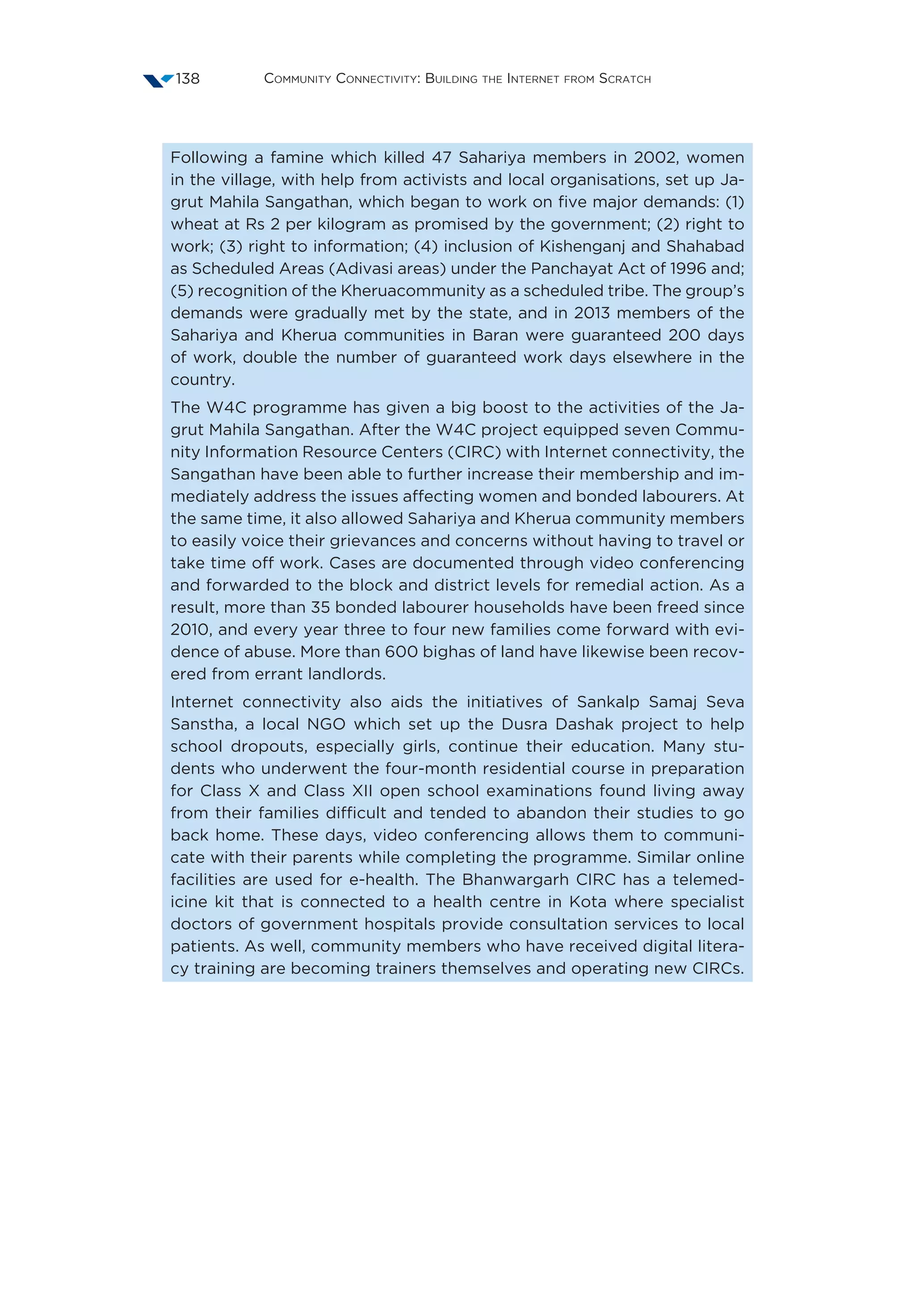 Community Connectivity: Building the Internet from Scratch138
Following a famine which killed 47 Sahariya members in 2002, women
in the village, with help from activists and local organisations, set up Ja-
grut Mahila Sangathan, which began to work on five major demands: (1)
wheat at Rs 2 per kilogram as promised by the government; (2) right to
work; (3) right to information; (4) inclusion of Kishenganj and Shahabad
as Scheduled Areas (Adivasi areas) under the Panchayat Act of 1996 and;
(5) recognition of the Kheruacommunity as a scheduled tribe. The group’s
demands were gradually met by the state, and in 2013 members of the
Sahariya and Kherua communities in Baran were guaranteed 200 days
of work, double the number of guaranteed work days elsewhere in the
country.
The W4C programme has given a big boost to the activities of the Ja-
grut Mahila Sangathan. After the W4C project equipped seven Commu-
nity Information Resource Centers (CIRC) with Internet connectivity, the
Sangathan have been able to further increase their membership and im-
mediately address the issues affecting women and bonded labourers. At
the same time, it also allowed Sahariya and Kherua community members
to easily voice their grievances and concerns without having to travel or
take time off work. Cases are documented through video conferencing
and forwarded to the block and district levels for remedial action. As a
result, more than 35 bonded labourer households have been freed since
2010, and every year three to four new families come forward with evi-
dence of abuse. More than 600 bighas of land have likewise been recov-
ered from errant landlords.
Internet connectivity also aids the initiatives of Sankalp Samaj Seva
Sanstha, a local NGO which set up the Dusra Dashak project to help
school dropouts, especially girls, continue their education. Many stu-
dents who underwent the four-month residential course in preparation
for Class X and Class XII open school examinations found living away
from their families difficult and tended to abandon their studies to go
back home. These days, video conferencing allows them to communi-
cate with their parents while completing the programme. Similar online
facilities are used for e-health. The Bhanwargarh CIRC has a telemed-
icine kit that is connected to a health centre in Kota where specialist
doctors of government hospitals provide consultation services to local
patients. As well, community members who have received digital litera-
cy training are becoming trainers themselves and operating new CIRCs.
 